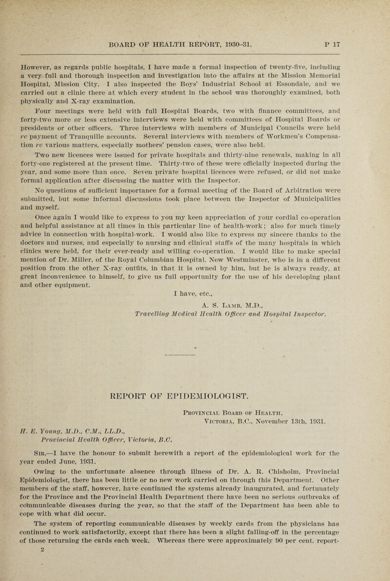 However, as regards public hospitals, I have made a formal inspection of twenty-five, including a very full and thorough inspection and investigation into the affairs at the Mission Memorial Hospital, Mission City. I also inspected the Boys’ Industrial School at Essondale, and we carried out a clinic there at which every student in the school was thoroughly examined, both physically and X-ray examination. Four meetings were held with full Hospital Boards, two with finance committees, and forty-two more or less extensive interviews were held with committees of Hospital Boards or presidents or other officers. Three interviews with members of Municipal Councils were held re payment of Tranquille accounts. Several interviews with members of Workmen’s Compensa¬ tion re various matters, especially mothers’ pension cases, were also held. Two new licences were issued for private hospitals and thirty-nine renewals, making in all forty-one registered at the present time. Thirty-two of these were officially inspected during the year, and some more than once. Seven private hospital licences were refused, or did not make formal application after discussing the matter with the Inspector. No questions of sufficient importance for a formal meeting of the Board of Arbitration were submitted, but some informal discussions took place between the Inspector of Municipalities and myself. Once again I would like to express to you my keen appreciation of your cordial co-operation and helpful assistance at all times in this particular line of health-work; also for much timely advice in connection with hospital-work. I would also like to express my sincere thanks to the doctors and nurses, and especially to nursing and clinical staffs of the many hospitals in which clinics were held, for their ever-ready and willing co-operation. I would like to make special mention of Dr. Miller, of the Royal Columbian Hospital, New Westminster, who is in a different position from the other X-ray outfits, in that it is owned by him, but he is always ready, at great inconvenience to himself, to give us full opportunity for the use of his developing plant and other equipment. I have, etc., A. S. Lamb, M.D., Travelling Medical Health Officer and Hospital Inspector. REPORT OF EPIDEMIOLOGIST. H. E. Young, M.D., C.M., LL.D., Provincial Health Officer, Victoria, B.O. Provincial Board of Health, Victoria, B.C., November 13th, 1931. Sir,—I have the honour to submit herewith a report of the epidemiological work for the year ended June, 1931. Owing to the unfortunate absence through illness of Dr. A. R. Chisholm, Provincial Epidemiologist, there has been little or no new work carried on through this Department. Other members of the staff, however, have continued the systems already inaugurated, and fortunately for the Province and the Provincial Health Department there have been no serious outbreaks of communicable diseases during the year, so that the staff of the Department has been able to cope with what did occur. The system of reporting communicable diseases by weekly cards from the physicians has continued to work satisfactorily, except that there has been a slight falling-off in the percentage of those returning the cards each week. Whereas there were approximately 90 per cent, report-