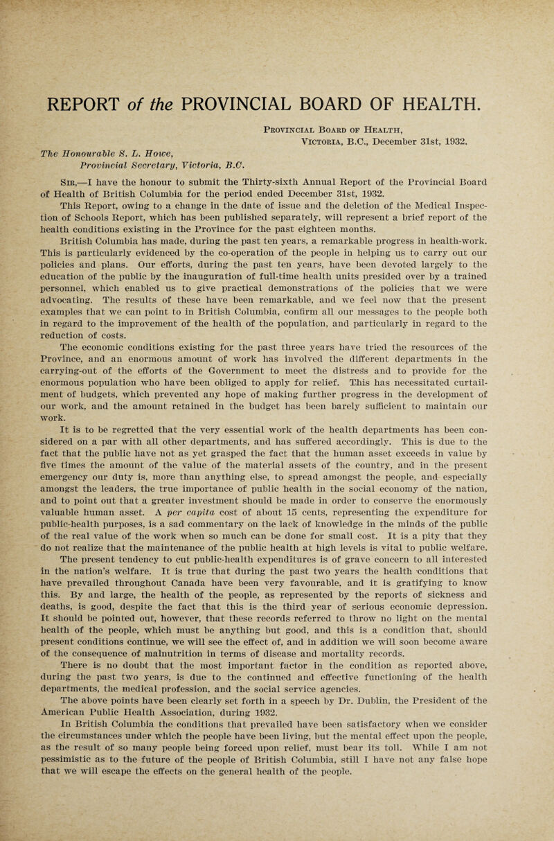 The Honourable S. L. Howe, Provincial Secretary, Victoria, B.C. Provincial Board of Health, Victoria, B.C., December 31st, 1932. Sir,—I have the honour to submit the Thirty-sixth Annual Report of the Provincial Board of Health of British Columbia for the period ended December 31st, 1932. This Report, owing to a change in the date of issue and the deletion of the Medical Inspec¬ tion of Schools Report, which has been published separately, will represent a brief report of the health conditions existing in the Province for the past eighteen months. British Columbia has made, during the past ten years, a remarkable progress in health-work. This is particularly evidenced by the co-operation of the people in helping us to carry out our policies and plans. Our efforts, during the past ten years, have been devoted largely to the education of the public by the inauguration of full-time health units presided over by a trained personnel, which enabled us to give practical demonstrations of the policies that we were advocating. The results of these have been remarkable, and we feel now that the present examples that we can point to in British Columbia, confirm all our messages to the people both in regard to the improvement of the health of the population, and particularly in regard to the reduction of costs. The economic conditions existing for the past three years have tried the resources of the Province, and an enormous amount of work has involved the different departments in the carrying-out of the efforts of the Government to meet the distress and to provide for the enormous population who have been obliged to apply for relief. This has necessitated curtail¬ ment of budgets, which prevented any hope of making further progress in the development of our work, and the amount retained in the budget has been barely sufficient to maintain our work. It is to be regretted that the very essential work of the health departments has been con¬ sidered on a par with all other departments, and has suffered accordingly. This is due to the fact that the public have not as yet grasped the fact that the human asset exceeds in value by five times the amount of the value of the material assets of the country, and in the present emergency our duty is, more than anything else, to spread amongst the people, and especially amongst the leaders, the true importance of public health in the social economy of the nation, and to point out that a greater investment should be made in order to conserve the enormously valuable human asset. A per capita cost of about 15 cents, representing the expenditure for public-health purposes, is a sad commentary on the lack of knowledge in the minds of the public of the real value of the work when so much can be done for small cost. It is a pity that they do not realize that the maintenance of the public health at high levels is vital to public welfare. The present tendency to cut public-health expenditures is of grave concern to all interested in the nation’s welfare. It is true that during the past two years the health conditions that have prevailed throughout Canada have been very favourable, and it is gratifying to know this. By and large, the health of the people, as represented by the reports of sickness and deaths, is good, despite the fact that this is the third year of serious economic depression. It should be pointed out, however, that these records referred to throw no light on the mental health of the people, which must be anything but good, and this is a condition that, should present conditions continue, we will see the effect of, and in addition we will soon become aware of the consequence of malnutrition in terms of disease and mortality records. There is no doubt that the most important factor in the condition as reported above, during the past two years, is due to the continued and effective functioning of the health departments, the medical profession, and the social service agencies. The above points have been clearly set forth in a speech by Dr. Dublin, the President of the American Public Health Association, during 1932. In British Columbia the conditions that prevailed have been satisfactory when we consider the circumstances under which the people have been living, but the mental effect upon the people, as the result of so many people being forced upon relief, must bear its toll. While I am not pessimistic as to the future of the people of British Columbia, still I have not any false hope that we will escape the effects on the general health of the people.