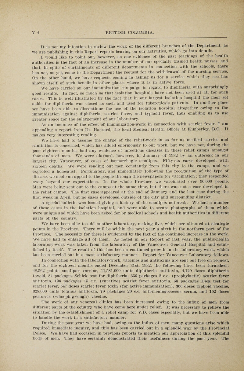 It is not my intention to review the work of the different branches of the Department, as we are publishing in this Report reports bearing on our activities, which go into details. I would like to point out, however, as one evidence of the past teachings of the health authorities is the fact of an increase in the number of our specially trained health nurses, and that, in spite of curtailments of different departments in connection with the schools, there has not, as yet, come to the Department the request for the withdrawal of the nursing service. On the other hand, we have requests coming in asking us for a service which they see has shown itself of such benefit in other places where it is in active force. We have carried on our immunization campaign in regard to diphtheria with surprisingly good results. In fact, so much so that isolation hospitals have not been used at all for such cases. This is well illustrated by the fact that in our largest isolation hospital the floor set aside for diphtheria was closed as such and used for tuberculosis patients. In another place we have been able to discontinue the use of the isolation hospital altogether owing to the immunization against diphtheria, scarlet fever, and typhoid fever, thus enabling us to use greater space for the enlargement of our laboratory. As an instance of the effect of immunization-work in connection with scarlet fever, I am appending a report from Dr. Haszard, the local Medical Health Officer at Kimberley, B.C. It makes very interesting reading. We have had to assume the charge of the relief-work in so far as medical service and sanitation is concerned, which has added enormously to our work, but we have not, during the past eighteen months, had any evidence of infectious diseases in these relief camps amongst thousands of men. We were alarmed, however, in January of 1932 by an outbreak in our largest city, Vancouver, of cases of haemorrhagic smallpox. Fifty-six cases developed, with sixteen deaths. We were sending out men constantly from this city to the camps, and we expected a holocaust. Fortunately, and immediately following the recognition of the type of disease, we made an appeal to the people through the newspapers for vaccination; they responded away beyond our expectations. In the whole Province we vaccinated over 90,000 people. Men were being sent out to the camps at the same time, but there was not a case developed in the relief camps. The first case appeared at the end of January and the last case during the first week in April, but no cases developed outside of the city and surrounding district. A special bulletin was issued giving a history of the smallpox outbreak. We had a number of these cases in the isolation hospital, and were able to secure photographs of them which were unique and which have been asked for by medical schools and health authorities in different parts of the country. We have been able to add another laboratory, making five, which are situated at strategic points in the Province. There will be within the next year a sixth in the northern part of the Province. The necessity for these is evidenced by the fact of the continued increase in the work. We have had to enlarge all of them. As noted in our Report of last year, the public-health laboratory-work was taken from the laboratory of the Vancouver General Hospital and estab¬ lished by itself. The result of this has been a continued growth in the laboratory-work, which lias been carried out in a most satisfactory manner. Report for Vancouver Laboratory follows. In connection with the laboratory-work, vaccines and antitoxins are sent out free on request, and for the eighteen months ended December 31st, 1932, the following have been furnished: 48,562 points smallpox vaccine, 11,581,000 units diphtheria antitoxin, 4,120 doses diphtheria toxoid, 84 packages Schick test for diphtheria, 336 packages 2 c.c. (prophylactic) scarlet fever antitoxin, 196 packages 15 c.c. (curative) scarlet fever antitoxin, 56 packages Dick test for scarlet fever, 547 doses scarlet fever toxin (for active immunization), 366 doses typhoid vaccine, 628,000 units tetanus antitoxin, 79 packages 20 c.c. anti-meningococcus serum, and 102 doses pertussis (whooping-cough) vaccine. The work of our venereal clinics has been increased owing to the influx of men from different parts of the country who have come here under relief. It was necessary to relieve the situation by the establishment of a relief camp for V.D. cases especially, but we have been able to handle the work in a satisfactory manner. During the past year we have had, owing to the influx of men, many questions arise which required immediate inquiry, and this has been carried out in a splendid way by the Provincial Police. We have had occasion in previous reports to mention our appreciation of this splendid body of men. They have certainly demonstrated their usefulness during the past year. The