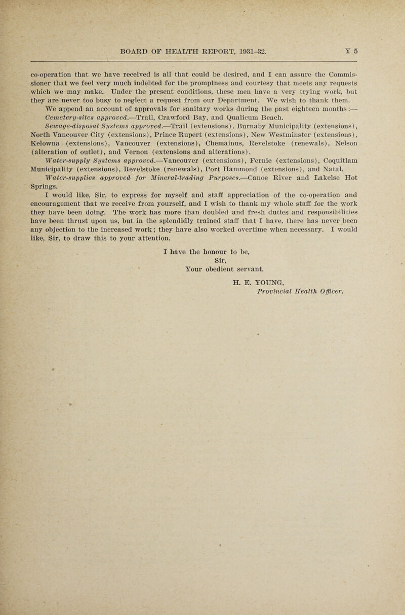 co-operation that we have received is all that could be desired, and I can assure the Commis¬ sioner that we feel very much indebted for the promptness and courtesy that meets any requests which we may make. Under the present conditions, these men have a very trying work, but they are never too busy to neglect a request from our Department. We wish to thank them. Wre append an account of approvals for sanitary works during the past eighteen months:— Cemetery-sites approved.—Trail, Crawford Bay, and Qualicum Beach. Sewage-disposal Systems approved.—Trail (extensions), Burnaby Municipality (extensions), North Vancouver City (extensions), Prince Rupert (extensions), New Westminster (extensions), Kelowna (extensions), Vancouver (extensions), Chemainus, Revelstoke (renewals), Nelson (alteration of outlet), and Vernon (extensions and alterations). Water-supply Systems approved.—Vancouver (extensions), Fernie (extensions), Coquitlam Municipality (extensions), Revelstoke (renewals), Port Hammond (extensions), and Natal. Water-supplies approved for Mineral-trading Purposes.—Canoe River and Lakelse Hot Springs. I would like, Sir, to express for myself and staff appreciation of the co-operation and encouragement that we receive from yourself, and I wish to thank my whole staff for the work they have been doing. The work has more than doubled and fresh duties and responsibilities have been thrust upon us, but in the splendidly trained staff that I have, there has never been any objection to the increased work; they have also worked overtime when necessary. I would like, Sir, to draw this to your attention. I have the honour to be, Sir, Your obedient servant, H. E. YOUNG, Provincial Health Officer.