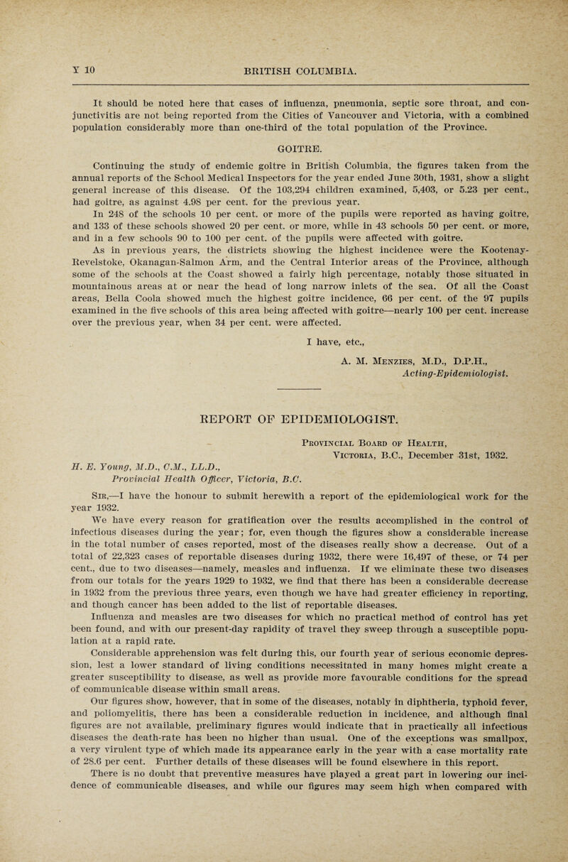 It should be noted here that cases of influenza, pneumonia, septic sore throat, and con¬ junctivitis are not being reported from the Cities of Vancouver and Victoria, with a combined population considerably more than one-third of the total population of the Province. GOITRE. Continuing the study of endemic goitre in British Columbia, the figures taken from the annual reports of the School Medical Inspectors for the year ended June 30th, 1931, show a slight general increase of this disease. Of the 103,294 children examined, 5,403, or 5.23 per cent., had goitre, as against 4.98 per cent, for the previous year. In 248 of the schools 10 per cent, or more of the pupils were reported as having goitre, and 133 of these schools showed 20 per cent, or more, while in 43 schools 50 per cent, or more, and in a few schools 90 to 100 per cent, of the pupils were affected with goitre. As in previous years, the districts showing the highest incidence were the Kootenay- Revelstoke, Okanagan-Salmon Arm, and the Central Interior areas of the Province, although some of the schools at the Coast showed a fairly high percentage, notably those situated in mountainous areas at or near the head of long narrow inlets of the sea. Of all the Coast areas, Bella Coola showed much the highest goitre incidence, 66 per cent, of the 97 pupils examined in the five schools of this area being affected with goitre—nearly 100 per cent, increase over the previous year, when 34 per cent, were affected. I have, etc., A. M. Menzies, M.D., D.P.H., Acting-Epidemiologist. REPORT OF EPIDEMIOLOGIST. Provincial Board of Health, Victoria, B.C., December 31st, 1932. H. E. Young, M.D., C.M., LL.D., Provincial Health Officer, Victoria, B.C. Sir,—I have the honour to submit herewith a report of the epidemiological work for the year 1932. We have every reason for gratification over the results accomplished in the control of infectious diseases during the year; for, even though the figures show a considerable increase in the total number of cases reported, most of the diseases really show a decrease. Out of a total of 22,323 cases of reportable diseases during 1932, there were 16,497 of these, or 74 per cent., due to two diseases—namely, measles and influenza. If we eliminate these two diseases from our totals for the years 1929 to 1932, we find that there has been a considerable decrease in 1932 from the previous three years, even though we have had greater efficiency in reporting, and though cancer has been added to the list of reportable diseases. Influenza and measles are two diseases for which no practical method of control has yet been found, and with our present-day rapidity of travel they sweep through a susceptible popu¬ lation at a rapid rate. Considerable apprehension was felt during this, our fourth year of serious economic depres¬ sion, lest a lower standard of living conditions necessitated in many homes might create a greater susceptibility to disease, as well as provide more favourable conditions for the spread of communicable disease within small areas. Our figures show, however, that in some of the diseases, notably in diphtheria, typhoid fever, and poliomyelitis, there has been a considerable reduction in incidence, and although final figures are not available, preliminary figures would indicate that in practically all infectious diseases the death-rate has been no higher than usual. One of the exceptions was smallpox, a very virulent type of which made its appearance early in the year with a case mortality rate of 28.6 per cent. Further details of these diseases will be found elsewhere in this report. There is no doubt that preventive measures have played a great part in lowering our inci¬ dence of communicable diseases, and while our figures may seem high when compared with