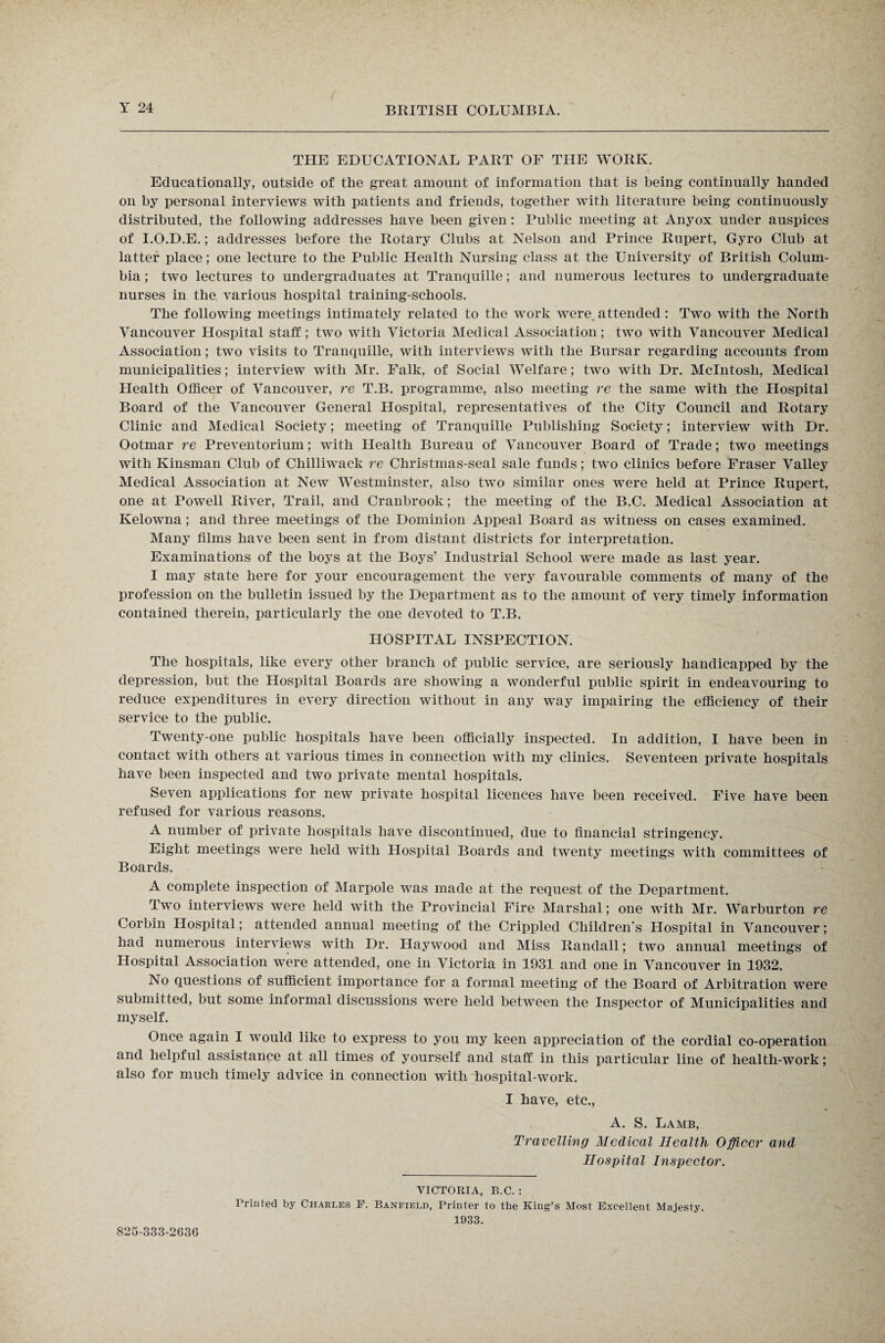 THE EDUCATIONAL PART OF THE WORK. Educationally, outside of the great amount of information that is being continually handed on by personal interviews with patients and friends, together with literature being continuously distributed, the following addresses have been given: Public meeting at Anyox under auspices of I.O.D.E.; addresses before the Rotary Clubs at Nelson and Prince Rupert, Gyro Club at latter place; one lecture to the Public Health Nursing class at the University of British Colum¬ bia ; two lectures to undergraduates at Tranquille; and numerous lectures to undergraduate nurses in the. various hospital training-schools. The following meetings intimately related to the work were, attended: Two with the North Vancouver Hospital staff; two with Victoria Medical Association; two with Vancouver Medical Association; two visits to Tranquille, with interviews with the Bursar regarding accounts from municipalities; interview with Mr. Falk, of Social Welfare; two with Dr. McIntosh, Medical Health Officer of Vancouver, re T.B. programme, also meeting re the same with the Hospital Board of the Vancouver General Hospital, representatives of the City Council and Rotary Clinic and Medical Society; meeting of Tranquille Publishing Society; interview with Dr. Ootmar re Preventorium; with Health Bureau of Vancouver Board of Trade; two meetings with Kinsman Club of Chilliwack re Christmas-seal sale funds; two clinics before Fraser Valley Medical Association at New Westminster, also two similar ones were held at Prince Rupert, one at Powell River, Trail, and Cranbrook; the meeting of the B.C. Medical Association at Kelowna; and three meetings of the Dominion Appeal Board as witness on cases examined. Many films have been sent in from distant districts for interpretation. Examinations of the boys at the Boys’ Industrial School were made as last year. I may state here for your encouragement the very favourable comments of many of the profession on the bulletin issued by the Department as to the amount of very timely information contained therein, particularly the one devoted to T.B. HOSPITAL INSPECTION. The hospitals, like every other branch of public service, are seriously handicapped by the depression, but the Hospital Boards are showing a wonderful public spirit in endeavouring to reduce expenditures in every direction without in any way impairing the efficiency of their service to the public. Twenty-one public hospitals have been officially inspected. In addition, I have been in contact with others at various times in connection with my clinics. Seventeen private hospitals have been inspected and two private mental hospitals. Seven applications for new private hospital licences have been received. Five have been refused for various reasons. A number of private hospitals have discontinued, due to financial stringency. Eight meetings were held with Hospital Boards and twenty meetings with committees of Boards. A complete inspection of Marpole was made at the request of the Department. Two interviews were held with the Provincial Fire Marshal; one with Mr. Warburton re Corbin Hospital; attended annual meeting of the Crippled Children’s Hospital in Vancouver; had numerous interviews with Dr. Haywood and Miss Randall; twTo annual meetings of Hospital Association were attended, one in Victoria in 1931 and one in Vancouver in 1932. No questions of sufficient importance for a formal meeting of the Board of Arbitration were submitted, but some informal discussions were held between the Inspector of Municipalities and myself. Once again I would like to express to you my keen appreciation of the cordial co-operation and helpful assistance at all times of yourself and staff in this particular line of health-work; also for much timely advice in connection with hospital-work. I have, etc., A. S. Lamb, Travelling Medical Health Officer and Hospital Inspector. VICTORIA, B.C. : Printed by Charles F. Banfield, Printer to the King’s Most Excellent Majesty. 1933. 825-333-2636