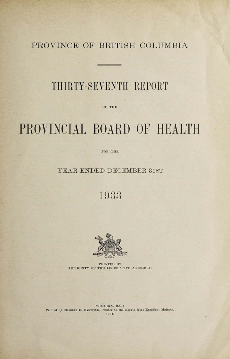 PROVINCE OF BRITISH COLUMBIA THIRTY-SEVENTH REPORT OF THE PROVINCIAL BOARD OF HEALTH FOR THE YEAR ENDED DECEMBER 31ST 1933 PRINTED BY AUTHORITY OF THE LEGISLATIVE ASSEMBLY. VICTORIA. B.C. : Printed by Charles F. Banfield, Printer to the King’s Most Excellent Majesty. 1934.
