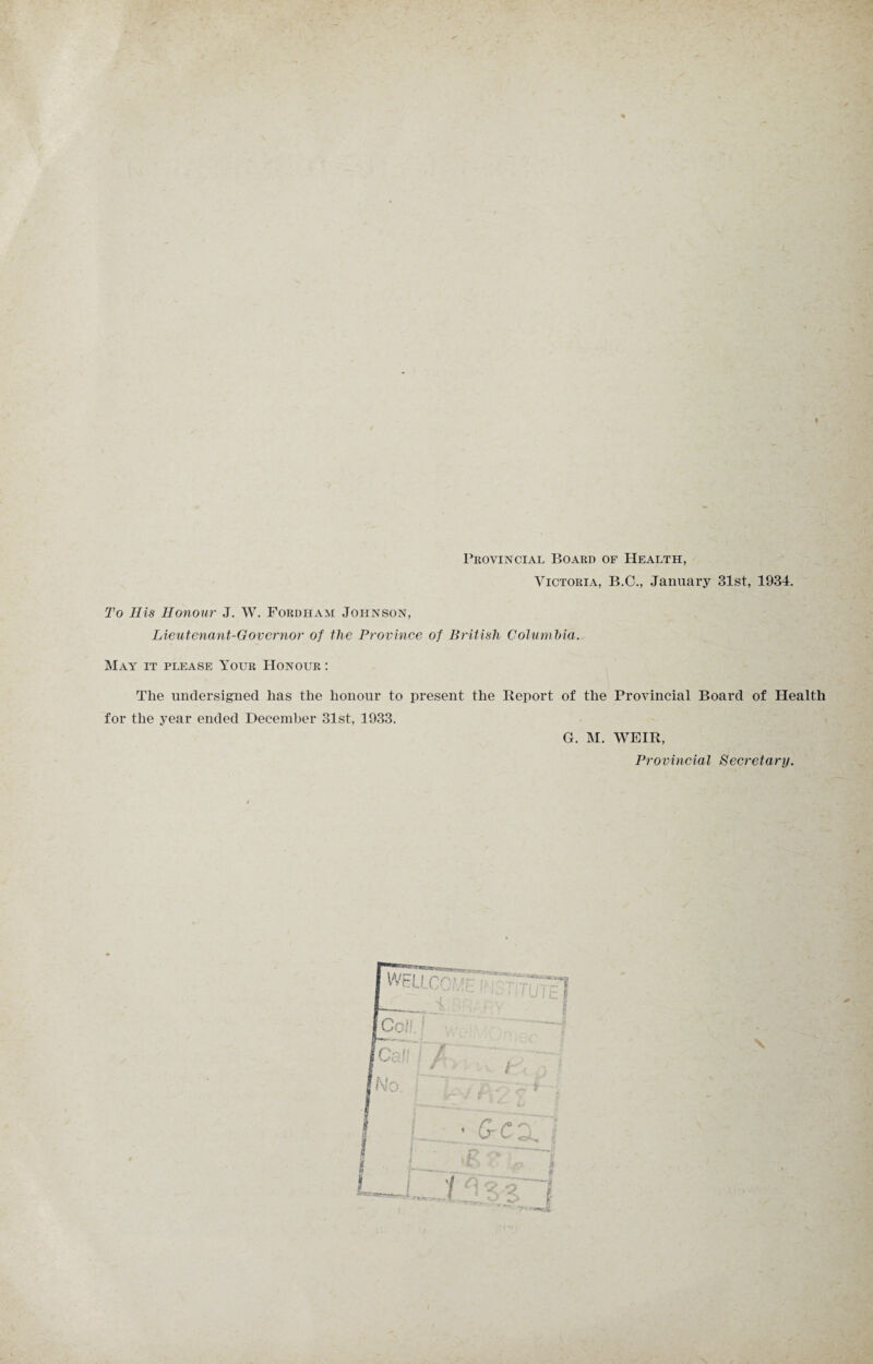 t Provincial Board of Health, Victoria, B.C., January 31st, 1934. To His Honour J. W. Fordham Johnson, Lieutenant-Governor of the Province of British Columbia. May it please Your Honour : The undersigned has the honour to present the Report of the Provincial Board of Health for the year ended December 31st, 1933. G. M. WEIR, Provincial Secretary.