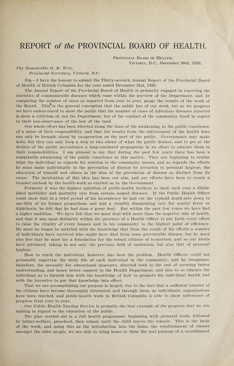 REPORT of the PROVINCIAL BOARD OF HEALTH. Provincial Board of Health, Victoria, B.C., December 30tli, 1933. The Honourable G. M. Weir, Provincial Secretary, Victoria, B.C. Sir,—I have the honour to submit the Thirty-seventh Annual Report of the Provincial Board of Health of British Columbia for the year ended December 31st, 1933. The Annual Report of the Provincial Board of Health is primarily engaged in reporting the statistics of communicable diseases which come within the purview of the Department, and, by comparing the number of cases as reported from year to year, gauge the results of the work of the Board. This* is the general conception that the public has of our work, but as we progress we have endeavoured to show the public that the number of cases of infectious diseases reported is more a criticism of, not the Department, but of the conduct of the community itself in regard to their non-observance of the law of the land. Our whole effort has been directed along the lines of the awakening, in the public conscience, of a sense of their responsibility, and that the results from the enforcement of the health laws can only be brought about by co-operation on the part of the public. Governments may make laws, but they can only keep a step or two ahead of what the public desires, and to get at the desires of the public necessitates a long-continued propaganda in an effort to educate them to their responsibilities. I am pleased to say that during the past few years there has been a remarkable awakening of the public conscience in this matter.. They are beginning to realize what the individual as regards his relation to the community means, and as regards the efforts he must make individually in the prevention of disease by attention to personal hygiene, the education of himself and others in the idea of the prevention of disease as distinct from its cause. The inculcation of this idea has been our aim, and our efforts have been to create a broader outlook by the health-work as carried on by the Government. Formerly it was the highest ambition of public-health workers to show each year a dimin¬ ished morbidity and mortality rate from certain named diseases. If the Public Health Officer could show that in a brief period of his incumbency he had cut the typhoid death-rate down to one-fifth of its former proportions and had a steadily diminishing rate for scarlet fever or diphtheria, he felt that he had done a great deal. But within the past few years we have had a higher ambition. We have felt that we must deal with more than the negative side of health, and that it was most distinctly within the province of a Health Officer to put forth every effort to raise the vitality of every human unit in his community to the highest point of efficiency. He must no longer be satisfied with the knowledge that from the result of his efforts a number of individuals have survived who might have died from some preventable disease, but he must also feel that he must lay a foundation for the robust citizens of to-morrow, and so our ideals have advanced, taking in not only the previous field of sanitation, but also that of personal hygiene. How to reach the individual, however, has been the problem. Health Officers could not personally supervise the daily life of each individual in the community, and he recognizes, therefore, the necessity for educational measures, directed both to the end of securing better understanding, and hence better support to the Health Department, and also to so educate the individual as to furnish him with the knowledge of how to promote his individual health and with the incentive to put that knowledge into effect. That we are accomplishing our purpose is largely due to the fact that a sufficient number of the citizens have become thoroughly interested, and through them, as individuals, organizations have been reached, and public-health work in British Columbia is able to show milestones of progress from year to year. Our Public Health Nursing Service is probably the best example of the progress that we are making in regard to the education of the public. The plan carried out is a full health programme, beginning with prenatal work, followed by infant-welfare, preschool, then school, until the child leaves the schools. This is the basis of the work, and using this as the introduction into the home, the establishment of classes amongst the older people, we are able to bring home to them the real purpose of a co-ordinated