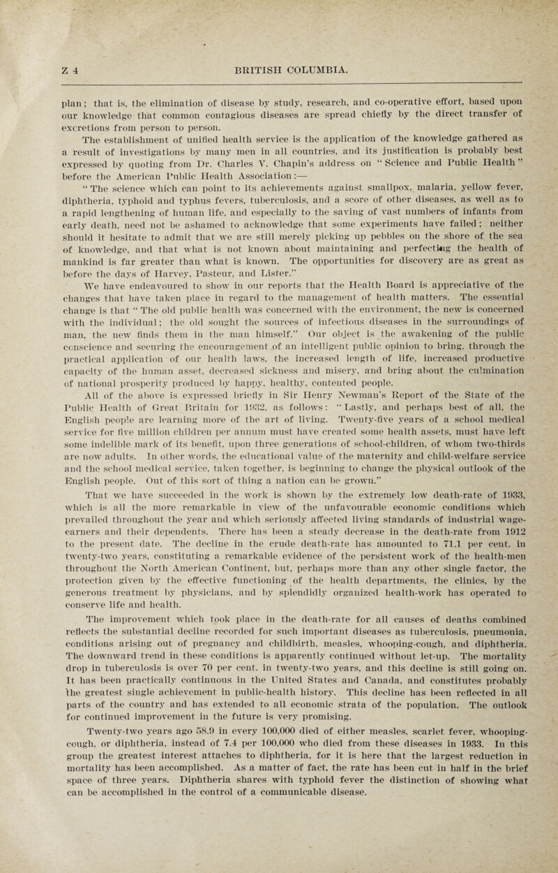 plan; that is, the elimination of disease by study, research, and co-operative effort, based upon our knowledge that common contagious diseases are spread chiefly by the direct transfer of excretions from person to person. The establishment of unified health service is the application of the knowledge gathered as a result of investigations by many men in all countries, and its justification is probably best expressed by quoting from Dr. Charles V. Chapin’s address on “ Science and Public Health before the American Public Health Association :— “ The science which can point to its achievements against smallpox, malaria, yellow fever, diphtheria, typhoid and typhus fevers, tuberculosis, and a score of other diseases, as well as to a rapid lengthening of human life, and especially to the saving of vast numbers of infants from early death, need not be ashamed to acknowledge that some experiments have failed; neither should it hesitate to admit that we are still merely picking up pebbles on the shore of the sea of knowledge, and that what is not known about maintaining and perfecting the health of mankind is far greater than what is known. The opportunities for discovery are as great as before the days of Harvey, Pasteur, and Lister.” We have endeavoured to show in our reports that the Health Board is appreciative of the changes that have taken place in regard to the management of health matters. The essential change is that “ The old public health was concerned with the environment, the new is concerned with the individual; the old sought the sources of infectious diseases in the surroundings of man, the new finds them in the man himself.” Our object is the awakening of the public conscience and securing the encouragement of an intelligent public opinion to bring, through the practical application of our health laws, the increased length of life, increased productive capacity of the human asset, decreased sickness and misery, and bring about the culmination of national prosperity produced by happy, healthy, contented people. All of the above is expressed briefly in Sir Henry Newman's Report of the State of the Public Health of Great Britain for 1032, as follows: “Lastly, and perhaps best of all. the English people are learning more of the art of living. Twenty-five years of a school medical service for five million children per annum must have created some health assets, must have left some indelible mark of its benefit, upon three generations of school-children, of whom two-thirds are now adults. In other words, the educational value of the maternity and child-welfare service and the school medical service, taken together, is beginning to change the physical outlook of the English people. Out of this sort of thing a nation can be grown.” That we have succeeded in the work is shown by the extremely low death-rate of 1933. which is all the more remarkable in view of the unfavourable economic conditions which prevailed throughout the year and which seriously affected living standards of industrial wage- earners and their dependents. There has been a steady decrease in the death-rate from 1912 to the present date. The decline in the crude death-rate has amounted to 71.1 per cent, in twenty-two years, constituting a remarkable evidence of the persistent work of the health-men throughout the North American Continent, but, perhaps more than any other single factor, the protection given by the effective functioning of the health departments, the clinics, by the generous treatment by physicians, and by splendidly organized health-work has operated to conserve life and health. The improvement which took place in the death-rate for all causes of deaths combined reflects the substantial decline recorded for such important diseases as tuberculosis, pneumonia, conditions arising out of pregnancy and childbirth, measles, whooping-cough, and diphtheria. The downward trend in these conditions is apparently continued without let-up. The mortality drop in tuberculosis is over 70 per cent, in twenty-two years, and this decline is still going on. It has been practically continuous in the United States and Canada, and constitutes probably the greatest single achievement in public-health history. This decline has been reflected in all parts of the country and has extended to all economic strata of the population. The outlook for continued improvement in the future is very promising. Twenty-two years ago 58.9 in every 100.000 died of either measles, scarlet fever, whooping- cough, or diphtheria, instead of 7.4 per 100,000 who died from these diseases in 1933. In this group the greatest interest attaches to diphtheria, for it is here that the largest reduction in mortality has been accomplished. As a matter of fact, the rate has been cut in half in the brief space of three years. Diphtheria shares with typhoid fever the distinction of showing what can be accomplished in the control of a communicable disease.