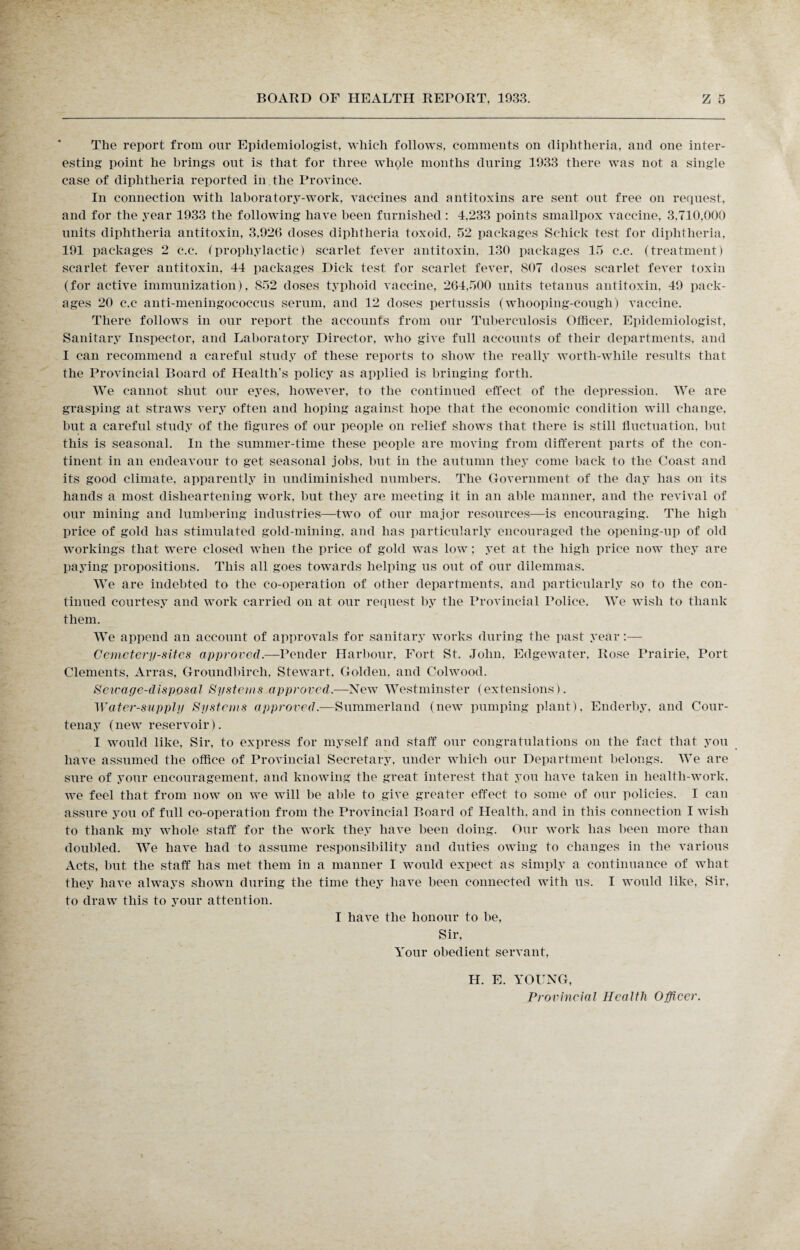 The report from our Epidemiologist, which follows, comments oil diphtheria, and one inter¬ esting point he brings out is that for three whole months during 1933 there was not a single case of diphtheria reported in the Province. In connection with laboratory-work, vaccines and antitoxins are sent out free on request, and for the year 1933 the following have been furnished: 4,233 points smallpox vaccine, 3.710,000 units diphtheria antitoxin, 3,926 doses diphtheria toxoid, 52 packages Schick test for diphtheria, 191 packages 2 c.c. (prophylactic) scarlet fever antitoxin, 130 packages 15 c.c. (treatment) scarlet fever antitoxin, 44 packages Dick test for scarlet fever, 807 doses scarlet fever toxin (for active immunization), 852 doses typhoid vaccine, 264,500 units tetanus antitoxin, 49 pack¬ ages 20 c.c anti-meningococcus serum, and 12 doses pertussis (whooping-cough) vaccine. There follows in our report the accounts from our Tuberculosis Officer, Epidemiologist, Sanitary Inspector, and Laboratory Director, who give full accounts of their departments, and I can recommend a careful study of these reports to show the really worth-while results that the Provincial Board of Health’s policy as applied is bringing forth. We cannot shut our eyes, however, to the continued effect of the depression. We are grasping at straws very often and hoping against hope that the economic condition will change, but a careful study of the figures of our people on relief shows that there is still fluctuation, hut this is seasonal. In the summer-time these people are moving from different parts of the con¬ tinent in an endeavour to get seasonal jobs, but in the autumn they come back to the Coast and its good climate, apparently in undiminished numbers. The Government of the day has on its hands a most disheartening work, but they are meeting it in an able manner, and the revival of our mining and lumbering industries—two of our major resources—is encouraging. The high price of gold has stimulated gold-mining, and has particularly encouraged the opening-up of old workings that were closed when the price of gold was low; yet at the high price now they are paying propositions. This all goes towards helping us out of our dilemmas. We are indebted to the co-operation of other departments, and particularly so to the con¬ tinued courtesy and work carried on at our request by the Provincial Police. We wish to thank them. We append an account of approvals for sanitary works during the past year Cemetery-sites approved.—Pender Harbour, Fort St. John, Edgewater. Rose Prairie, Port Clements, Arras, Groundbircli, Stewart. Golden, and Colwood. Sewage-disposal Systems approved.—New Westminster (extensions). Water-supply Systems approved.—Summerland (new pumping plant), Enderby, and Cour¬ tenay (new reservoir). I would like, Sir, to express for myself and staff our congratulations on the fact that you have assumed the office of Provincial Secretary, under which our Department belongs. We are sure of your encouragement, and knowing the great interest that you have taken in health-work, we feel that from now on we will be able to give greater effect to some of our policies. I can assure you of full co-operation from the Provincial Board of Health, and in this connection I wish to thank my whole staff for the work they have been doing. Our work has been more than doubled. We have had to assume responsibility and duties owing to changes in the various Acts, but the staff has met them in a manner I would expect as simply a continuance of what they have always shown during the time they have been connected with us. I would like, Sir, to draw this to your attention. I have the honour to be, Sir, Your obedient servant, H. E. YOUNG, Provincial Health Officer.