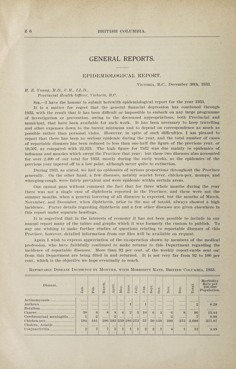 GENERAL REPORTS. EPIDEMIOLOGICAL REPORT. Victoria, B.C., December 30th, 1933. II. E. Young, M.D., C.M., LL.D., Provincial Health Officer, Victoria, B.C. Sir,—I have the honour to submit herewith epidemiological report for the year 1933. It. is a matter for regret that the general financial depression has continued through 1933, with the result that it has been difficult or impossible to embark on any large programme of investigation or prevention, owing to the decreased appropriations, both Provincial and municipal, that have been available for such work. It has been necessary to keep travelling and other expenses down to the barest minimum and to depend on correspondence as much as possible rather than personal visits. However, in spite of such difficulties, I am pleased to report that there has been no serious epidemic during the year, and the total number of cases of reportable diseases has been reduced to less than one-half the figure of the previous year, or 10,507, as compared with 22,323. The high figure for 1932 was due mainly to epidemics of influenza and measles which swept the Province that year; but these two diseases also accounted for over 2,400 of our total for 1933, mostly during the early weeks, as the epidemics of the previous year tapered off to a low point, although never quite to extinction. During 1933, as stated, we had no epidemics of serious proportions throughout the Province generally. On the other hand, a few diseases, notably scarlet fever, chicken-pox, mumps, and whooping-cough, were fairly prevalent and were epidemic within certain areas. One cannot pass without comment the fact that for three whole months during the year there was not a single case of diphtheria reported in the Province, and these were not the summer months, when a general lowering of all diseases is expected, but the months of March, November, and December, when diphtheria, prior to the use of toxoid, always showed a high incidence. Furter details regarding diphtheria and a few other diseases are given elsewhere in this report under separate headings. It is regretted that in the interests of economy it has not been possible to include in our annual report many of the tables and graphs which it was formerly the custom to publish. To any one wishing to make further studies of questions relating to reportable diseases of this Province, however, detailed information from our files will be available on request. Again I wish to express appreciation of the co-operation shown by members of the medical profession, who have faithfully continued to make returns to this Department regarding the incidence of reportable diseases. More than 92 per cent, of the weekly report-cards sent out from this Department are being filled in and returned. It is not very far from 92 to 100 per cent., which is the objective we hope eventually to reach. Reportable Disease Incidence by Months, with Morbidity Rate, British Columbia, 1933. Disease. Jan. Feb. March. i April. May. June. S3 d pj < Sept. Oct. Nov. O Q Total. Morbidity Rate per 100,000 Population. Actinomycosis. Anthrax. 1 1 2 0.28 Botulism... Cancer.... 30 8 8 8 4 2 3 10 6 3 6 8 96 13.44 Cerebrospinal meningitis. 1 2 2 .... .... .... .... .... .... 2 7 0.98 Chicken-pox. 194 181 29G 392 259 28G 272 57 50 138 298 275 2,698 377.87 Cholera, Asiatic. Conjunctivitis. 2 7 7 3 1 1 1 2 2 1 4 1 32 4.48