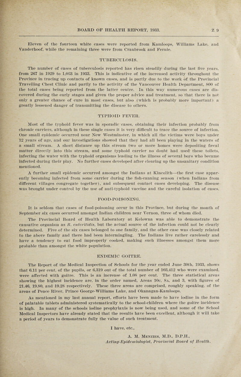 Eleven of the fourteen white cases were reported from Kamloops, Williams Lake, and Vanderhoof, while the remaining three were from Cranbrook and Fernie. TUBERCULOSIS. The number of cases of tuberculosis reported has risen steadily during the last five years, from 267 in 1929 to 1,063 in 1933. This is indicative of the increased activity throughout the Province in tracing up contacts of known cases, and is partly due to the work of the Provincial Travelling Chest Clinic and partly to the activity of the Vancouver Health Department, 800 of the total cases being reported from the latter centre. In this way numerous cases are dis¬ covered during the early stages and given the proper advice and treatment, so that there is not only a greater chance of cure in most cases, but also (which is probably more important) a greatly lessened danger of transmitting the disease to others. TYPHOID FEVER. Most of the typhoid fever was in sporadic cases, obtaining their infection probably from chronic carriers, although in these single cases it is very difficult to trace the source of infection. One small epidemic occurred near New Westminster, in which all the victims were boys under 12 years of age, and our investigations showed that they had all been playing in the waters of a small stream. A short distance up this stream two or more homes were depositing fa'cal matter directly into this stream, and some typhoid carrier no doubt had used these toilets, infecting the water with the typhoid organisms leading to the illness of several boys who became infected during their play. No further cases developed after clearing up the unsanitary condition mentioned. A further small epidemic occurred amongst the Indians at Kincolith—the first case appar¬ ently becoming infected from some carrier during the fish-canning season (when Indians from different villages congregate together), and subsequent contact cases developing. The disease was brought under control by the use of anti-typhoid vaccine and the careful isolation of cases. FOOD-POISONING. It is seldom that cases of food-poisoning occur in this Province, but during the month of September six cases occurred amongst Indian children near Vernon, three of whom died. The Provincial Board of Health Laboratory at Kelowna was able to demonstrate the causative organism as />. enterUidis, but the actual source of the infection could not be clearly determined. Five of the six cases belonged to one family, and the other case was closely related to the above family and there had been intermingling. The Indians live rather carelessly and have a tendency to eat food improperly cooked, making such illnesses amongst them more probable than amongst the white population. ENDEMIC GOITRE. The Report of the Medical Inspection of Schools for the year ended June 30tli, 1933, shows that 6.11 per cent, of the pupils, or 6.319 out of the total number of 103,412 who were examined, were affected with goitre. This is an increase of 1.08 per cent. The three statistical areas showing the highest incidence are, in the order named, Areas 10c, 8a, and 3. with figures of 21.46, 19.80, and 19.28 respectively. These three areas are comprised, roughly speaking, of the areas of Peace River. Prince George-Williams Lake, and Okanagan-Kamloops. As mentioned in my last annual report, efforts have been made to have iodine in the form of palatable tablets administered systematically to the school-children where the goitre incidence is high. In many of the schools iodine prophylaxis is now being used, and some of the School Medical Inspectors have already stated that the results have been excellent, although it will take a period of years to demonstrate fully the value of such treatment. I have, etc., A. M. Menzies, M.D., D.P.H., Acting-Epidemiologist, Provincial Board of Health.