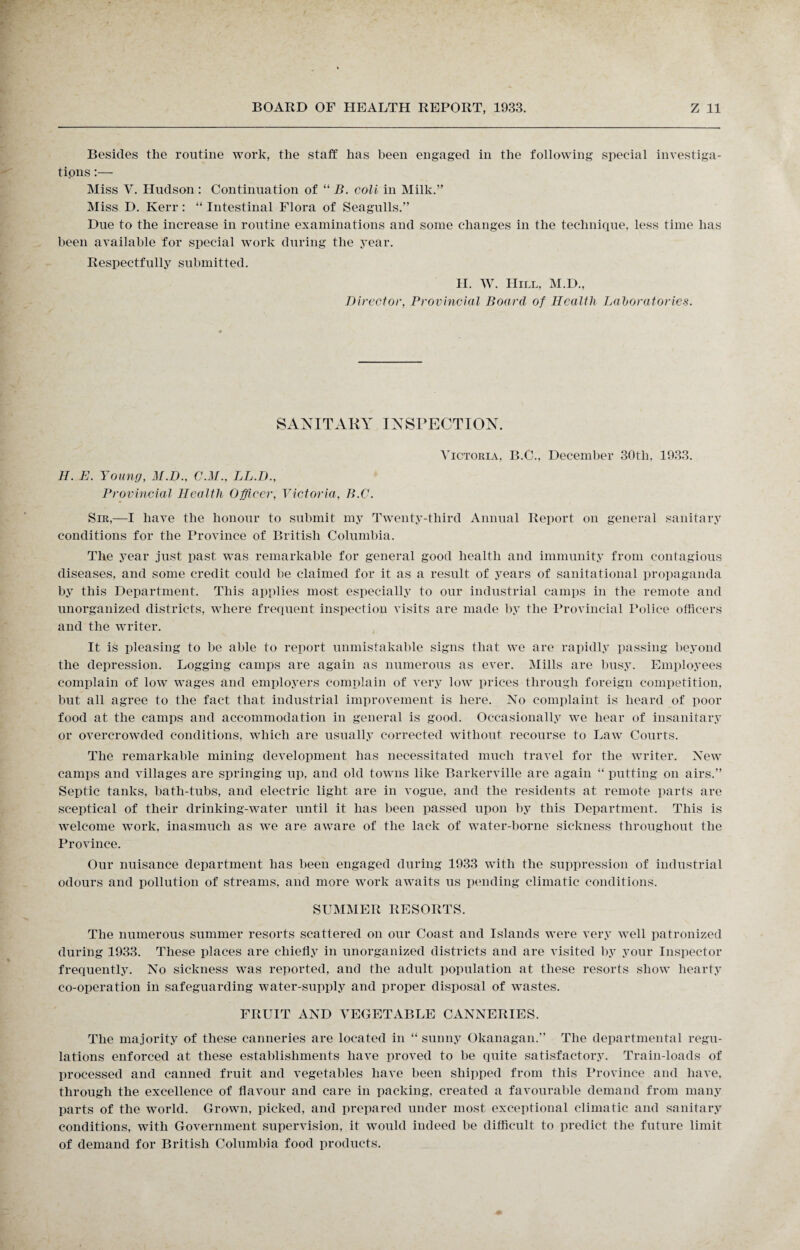 Besides the routine work, the staff has been engaged in the following special investiga- tipns:— Miss V. Hudson : Continuation of “ B. coli in Milk.” Miss D. Kerr : “ Intestinal Flora of Seagulls.” Due to the increase in routine examinations and some changes in the technique, less time has been available for special work during the year. Respectfully submitted. H. W. Hill, M.D., Director, Provincial Board of Health Laboratories. SANITARY INSPECTION. Victoria, B.C., December 30tli, 1933. H. E. Young, M.D., C.M., LL.D., Provincial Health Officer, Victoria, B.C. Sir,—I have the honour to submit my Twenty-third Annual Report on general sanitary conditions for the Province of British Columbia. The year just past was remarkable for general good health and immunity from contagious diseases, and some credit could be claimed for it as a result of years of sanitational propaganda by this Department. This applies most especially to our industrial camps in the remote and unorganized districts, where frequent inspection visits are made by the Provincial Police officers and the writer. It is pleasing to be able to report unmistakable signs that we are rapidly passing beyond the depression. Logging camps are again as numerous as ever. Mills are busy. Employees complain of low wages and employers complain of very low prices through foreign competition, but all agree to the fact that industrial improvement is here. No complaint is heard of poor food at the camps and accommodation in general is good. Occasionally we hear of insanitary or overcrowded conditions, which are usually corrected without recourse to Law Courts. The remarkable mining development has necessitated much travel for the writer. New camps and villages are springing up, and old towns like Barkerville are again “ putting on airs.” Septic tanks, bath-tubs, and electric light are in vogue, and the residents at remote parts are sceptical of their drinking-water until it has been passed upon by this Department. This is welcome work, inasmuch as we are aware of the lack of water-borne sickness throughout the Province. Our nuisance department has been engaged during 1933 with the suppression of industrial odours and pollution of streams, and more work awaits us pending climatic conditions. SUMMER RESORTS. The numerous summer resorts scattered on our Coast and Islands were very well patronized during 1933. These places are chiefly in unorganized districts and are visited by your Inspector frequently. No sickness was reported, and the adult population at these resorts show hearty co-operation in safeguarding water-supply and proper disposal of wastes. FRUIT AND VEGETABLE CANNERIES. The majority of these canneries are located in “ sunny Okanagan.” The departmental regu¬ lations enforced at these establishments have proved to be quite satisfactory. Train-loads of processed and canned fruit and vegetables have been shipped from this Province and have, through the excellence of flavour and care in packing, created a favourable demand from many parts of the world. Grown, picked, and prepared under most exceptional climatic and sanitary conditions, with Government supervision, it would indeed be difficult to predict the future limit of demand for British Columbia food products.