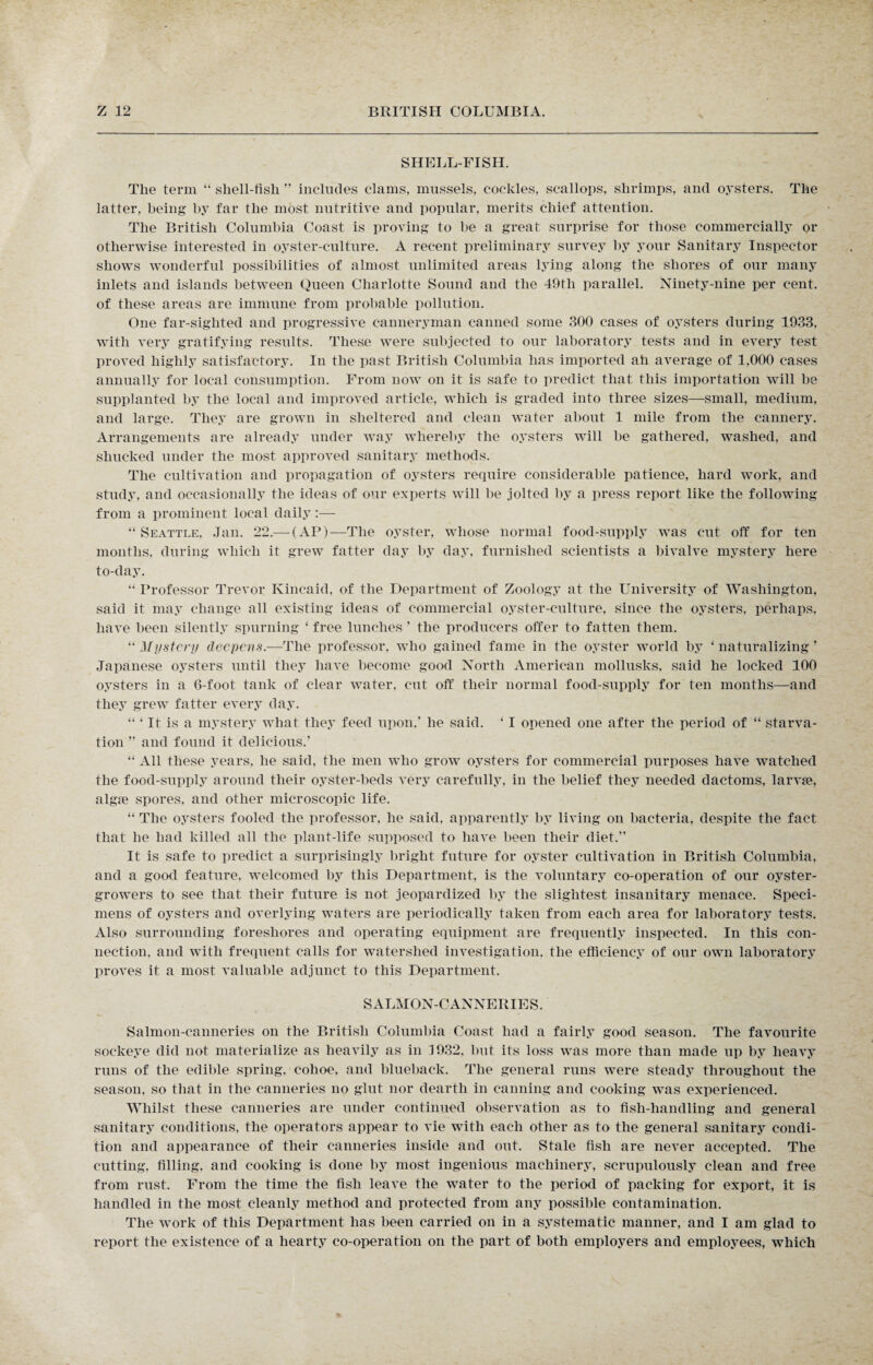 SHELLFISH. The term “ shell-fish ” incliules clams, mussels, cockles, scallops, shrimps, and oysters. The latter, being by far the most nutritive and popular, merits chief attention. The British Columbia Coast is proving to be a great surprise for those commercially or otherwise interested in oyster-culture. A recent preliminary survey by your Sanitary Inspector shows wonderful possibilities of almost unlimited areas lying along the shores of our many inlets and islands between Queen Charlotte Sound and the 49tli parallel. Ninety-nine per cent, of these areas are immune from probable pollution. One far-sighted and progressive canneryman canned some 300 cases of oysters during 1933. with very gratifying results. These were subjected to our laboratory tests and in every test proved highly satisfactory. In the past British Columbia has imported ah average of 1,000 cases annually for local consumption. From now on it is safe to predict that this importation wrill be supplanted by the local and improved article, which is graded into three sizes—small, medium, and large. They are grown in sheltered and clean water about 1 mile from the cannery. Arrangements are already under way whereby the oysters will be gathered, washed, and shucked under the most approved sanitary methods. The cultivation and propagation of oysters require considerable patience, hard work, and study, and occasionally the ideas of our experts will he jolted by a press report like the following from a prominent local daily:— “ Seattle, Jan. 22.— (AP)—The oyster, whose normal food-supply was cut off for ten months, during which it grew fatter day by day, furnished scientists a bivalve mystery here to-day. “ Professor Trevor Kincaid, of the Department of Zoology at the University of Washington, said it may change all existing ideas of commercial oyster-culture, since the oysters, perhaps, have been silently spurning ‘ free lunches ’ the producers offer to fatten them. “ Mastery deepens.—The professor, who gained fame in the oyster world by ‘ naturalizing ’ Japanese oysters until they have become good North American mollusks, said he locked 100 oysters in a 6-foot tank of clear water, cut off their normal food-supply for ten months—and they grew fatter every day. “ ‘ It is a mystery what they feed upon.’ he said. ‘ I opened one after the period of “ starva¬ tion ” and found it delicious.’ “ All these years, he said, the men who grow oysters for commercial purposes have watched the food-supply around their oyster-beds very carefully, in the belief they needed dactoms, larvae, algae spores, and other microscopic life. “ The oysters fooled the professor, he said, apparently by living on bacteria, despite the fact that he had killed all the plant-life supposed to have been their diet.” It is safe to predict a surprisingly bright future for oyster cultivation in British Columbia, and a good feature, welcomed by this Department, is the voluntary co-operation of our oyster- growers to see that their future is not jeopardized by the slightest insanitary menace. Speci¬ mens of oysters and overlying waters are periodically taken from each area for laboratory tests. Also surrounding foreshores and operating equipment are frequently inspected. In this con¬ nection. and with frequent calls for watershed investigation, the efficiency of our own laboratory proves it a most valuable adjunct to this Department. SALMON-CANNERIES. Salmon-canneries on the British Columbia Coast had a fairly good season. The favourite sockeye did not materialize as heavily as in 3932, but its loss was more than made up by heavy runs of the edible spring, cohoe, and blueback. The general runs were steady throughout the season, so that in the canneries no glut nor dearth in canning and cooking was experienced. Whilst these canneries are under continued observation as to fish-handling and general sanitary conditions, the operators appear to vie with each other as to the general sanitary condi¬ tion and appearance of their canneries inside and out. Stale fish are never accepted. The cutting, filling, and cooking is done by most ingenious machinery, scrupulously clean and free from rust. From the time the fish leave the water to the period of packing for export, it is handled in the most cleanly method and protected from any possible contamination. The work of this Department has been carried on in a systematic manner, and I am glad to report the existence of a hearty co-operation on the part of both employers and employees, which