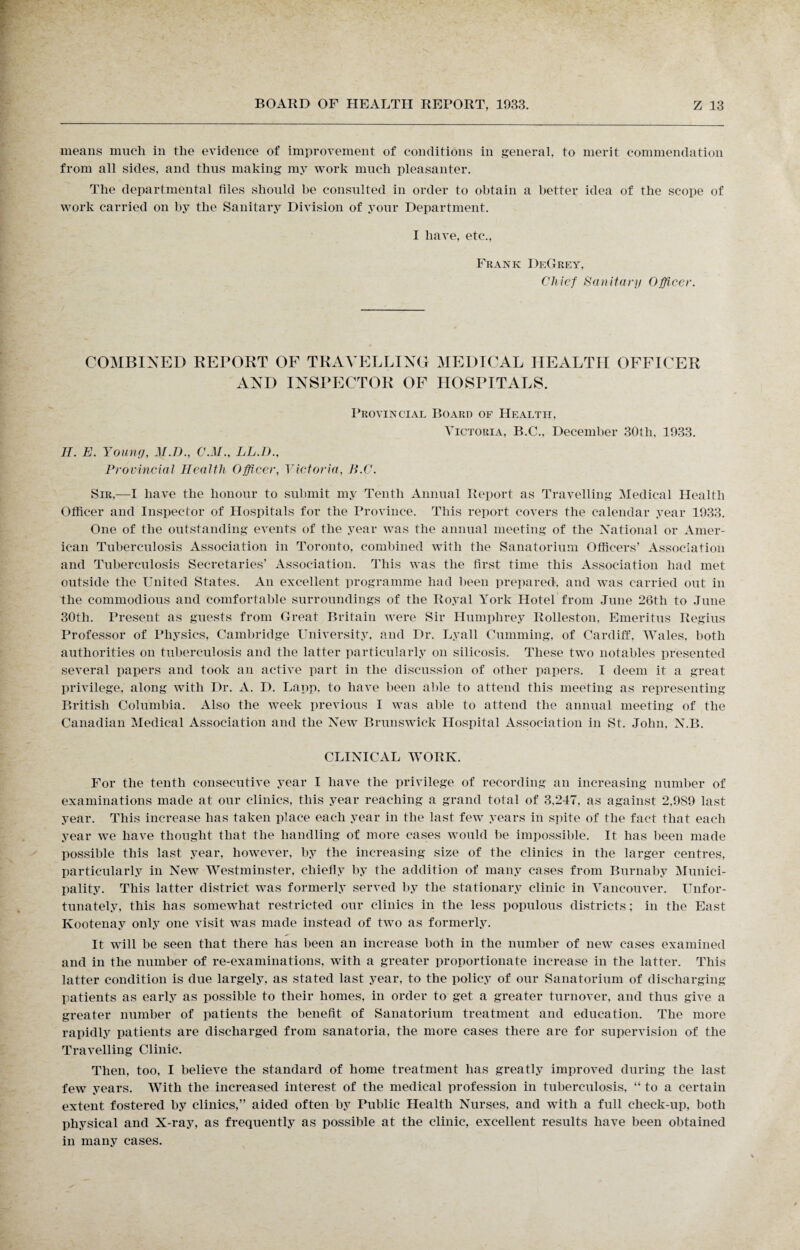 means much in the evidence of improvement of conditions in general, to merit commendation from all sides, and thus making my work much pleasanter. The departmental files should be consulted in order to obtain a better idea of the scope of work carried on by the Sanitary Division of your Department. I have, etc., Frank DeGrey, Chief Sanitary Officer. COMBINED REPORT OF TRAVELLING MEDICAL HEALTH OFFICER AND INSPECTOR OF HOSPITALS. Provincial Board of Health, Victoria, B.C., December 30th, 1933. II. E. Young, M.D., C.M., LL.l)., Provincial Health Officer, Victoria. B.C. Sir—I have the honour to submit my Tenth Annual Report as Travelling Medical Health Officer and Inspector of Hospitals for the Province. This report covers the calendar year 1933. One of the outstanding events of the year was the annual meeting of the National or Amer¬ ican Tuberculosis Association in Toronto, combined with the Sanatorium Officers’ Association and Tuberculosis Secretaries’ Association. This was the first time this Association had met outside the United States. An excellent programme had been prepared, and was carried out in the commodious and comfortable surroundings of the Royal York Hotel from June 26tli to June 30th. Present as guests from Great Britain were Sir Humphrey Rolleston, Emeritus Regius Professor of Physics, Cambridge University, and Dr. Lyall Gumming, of Cardiff, Wales, both authorities on tuberculosis and the latter particularly on silicosis. These two notables presented several papers and took an active part in the discussion of other papers. I deem it a great privilege, along with Dr. A. D. Lapp, to have been able to attend this meeting as representing British Columbia. Also the week previous I was able to attend the annual meeting of the Canadian Medical Association and the New Brunswick Hospital Association in St. John. N.B. CLINICAL WORK. For the tenth consecutive year I have the privilege of recording an increasing number of examinations made at our clinics, this year reaching a grand total of 3,247, as against 2,989 last year. This increase has taken place each year in the last few years in spite of the fact that each year we have thought that the handling of more cases would be impossible. It has been made possible this last year, however, by the increasing size of the clinics in the larger centres, particularly in New Westminster, chiefly by the addition of many cases from Burnaby Munici¬ pality. This latter district was formerly served by the stationary clinic in Vancouver. Unfor¬ tunately, this has somewhat restricted our clinics in the less populous districts; in the East Kootenay only one visit was made instead of two as formerly. It will be seen that there has been an increase both in the number of new cases examined and in the number of re-examinations, with a greater proportionate increase in the latter. This latter condition is due largely, as stated last year, to the policy of our Sanatorium of discharging- patients as early as possible to their homes, in order to get a greater turnover, and thus give a greater number of patients the benefit of Sanatorium treatment and education. The more rapidly patients are discharged from sanatoria, the more cases there are for supervision of the Travelling Clinic. Then, too, I believe the standard of home treatment has greatly improved during the last few years. With the increased interest of the medical profession in tuberculosis, “ to a certain extent fostered by clinics,” aided often by Public Health Nurses, and with a full check-up, both physical and X-ray, as frequently as possible at the clinic, excellent results have been obtained in many cases.
