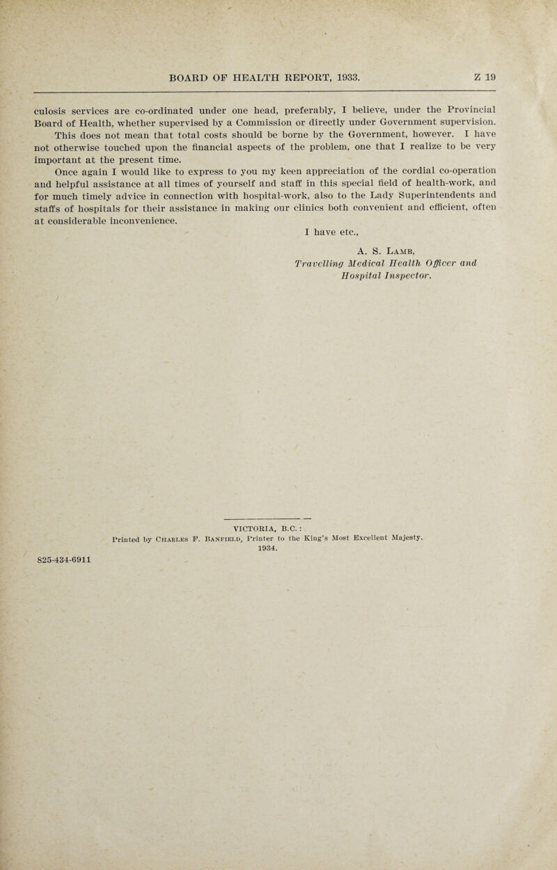 culosis services are co-ordinated under one head, preferably, I believe, under the Provincial Board of Health, whether supervised by a Commission or directly under Government supervision. This does not mean that total costs should be borne by the Government, however. I have not otherwise touched upon the financial aspects of the problem, one that I realize to be very important at the present time. Once again I would like to express to you my keen appreciation of the cordial co-operation and helpful assistance at all times of yourself and staff in this special field of health-work, and for much timely advice in connection with hospital-work, also to the Lady Superintendents and staffs of hospitals for their assistance in making our clinics both convenient and efficient, often at considerable inconvenience. I have etc., A. S. Lamb, Travelling Medical Health Officer and Hospital Inspector. VICTORIA. B.C. : Printed by Charles F. Banfield, Printer to the King’s Most Excellent Majesty. 1934. 825-434-6911