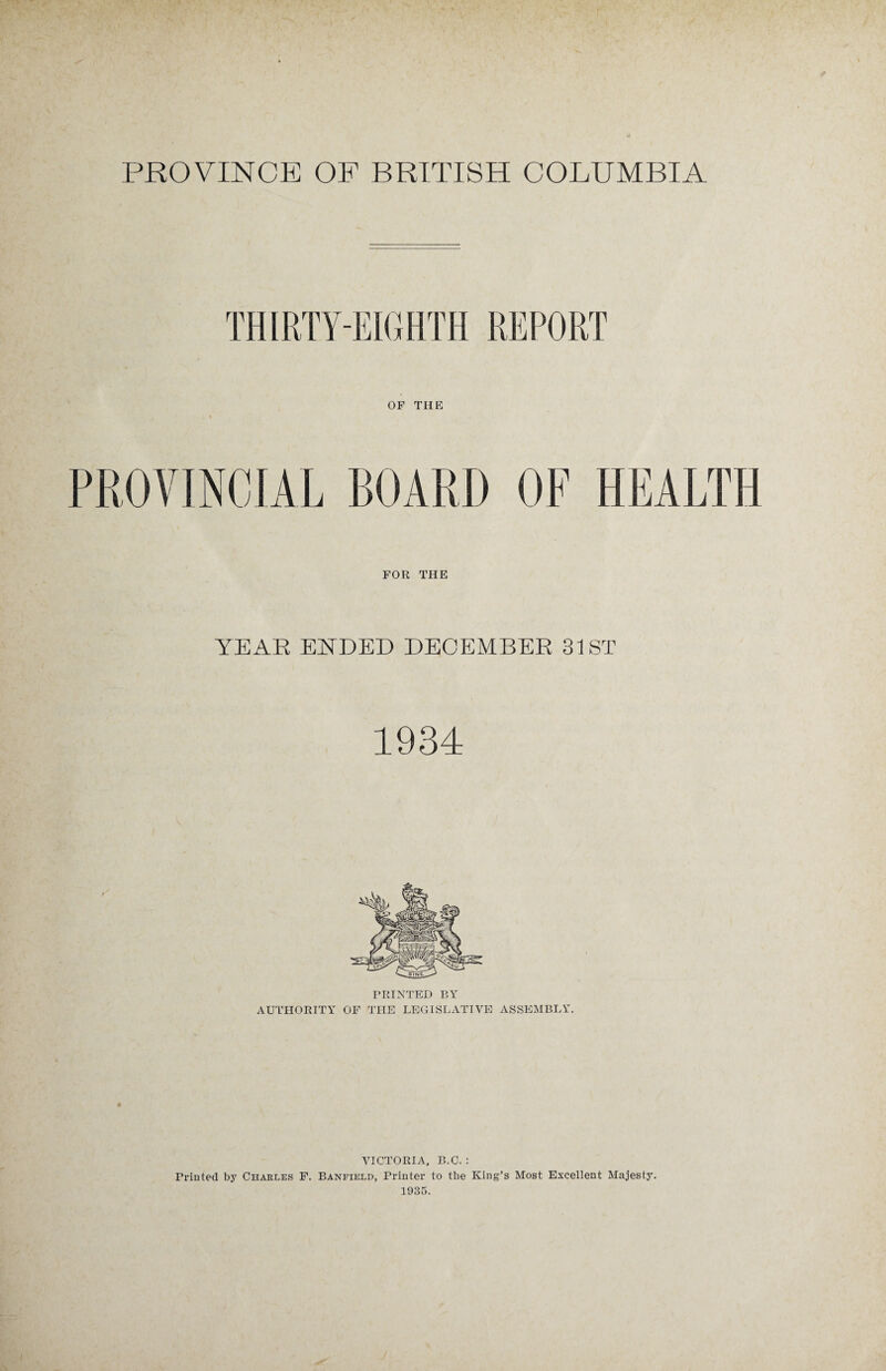 THIRTY-EIGHTH REPORT OF THE PROVINCIAL BOARD OF HEALTH FOR THE YEAR ENDED DECEMBER 31 ST 1934 PRINTED BY AUTHORITY OF THE LEGISLATIVE ASSEMBLY. VICTORIA, B.C. : Printed by Charles F. Banfield, Printer to the King’s Most Excellent Majesty. 1935.