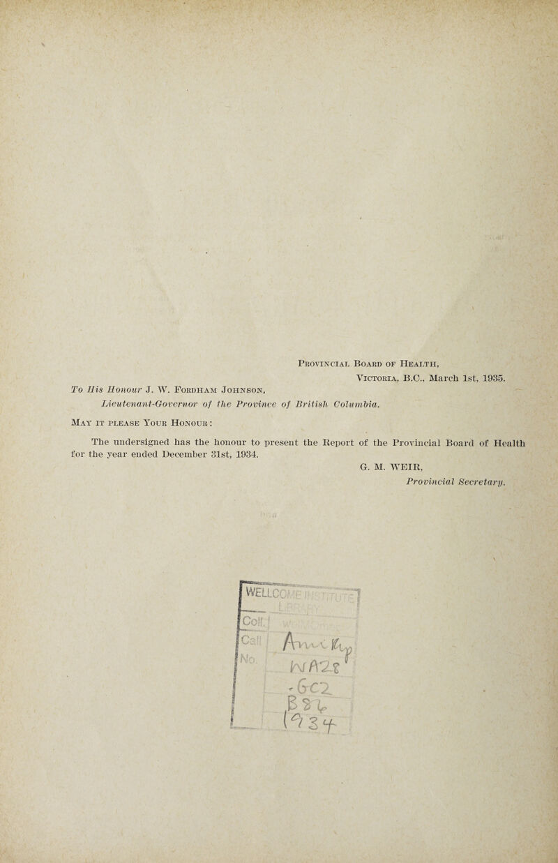 Provincial Board of Health, Victoria, B.C., March 1st, 1935. To His Honour J. W. Fordham Johnson, Lieutenant-Governor of the Province of British Columbia. May it please Your Honour : The undersigned has the honour to present the Report of the Provincial Board of Health for the year ended December 31st, 1934. G. M. WEIR, Provincial Secretary.