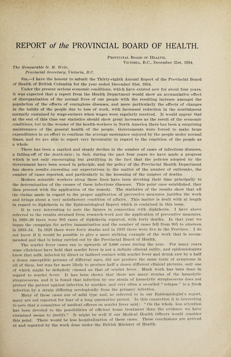 Provincial Board of Health, Victoria, B.C., December 31st, 1934. The Honourable G. M. Weir, Provincial Secretary, Victoria, B.C. Sir,—I have the honour to submit the Thirty-eighth Annual Report of the Provincial Board of Health of British Columbia for the year ended December 31st, 1934. Under the present serious economic conditions, which have existed now for about four years, it was expected that a report from the Health Department would show an accumulative effect of disorganization of the normal lives of our people with the resulting increase amongst the population of the effects of contagious diseases,, and more particularly the effects of changes in the habits of the people due to loss of work, with increased reduction in the nourishment normally sustained by wage-earners when wages were regularly received. It would appear that at the end of this time our statistics should show great increases as the result of the economic conditions, but to the wonder of the health-workers in North America there has been a surprising maintenance of the general health of the people. Governments wTere forced to make large expenditures in an effort to continue the average sustenance enjoyed by the people under normal times, and we are able to report very favourably in regard to the condition of the people as a whole. There has been a marked and steady decline in the number of cases of infectious diseases, a falling-off of the death-rate; in fact, during the past four years we have made a progress which is not only encouraging but gratifying in the fact that the policies adopted by the Government have been sound in principle, and the policy of the Provincial Health Department has shown results exceeding our expectations in the matter of the number of outbreaks, the number of cases reported, and particularly in the lessening of the number of deaths. Modern scientific workers along these lines have been devoting their time principally to the determination of the causes of these infectious diseases. This point once established, they then proceed with the application of the remedy. The statistics of the results show that all the claims made in regard to the proper application of preventive measures justifies the work and brings about a very satisfactory condition of affairs. This matter is dealt with at length in regard to diphtheria in the Epidemiological Report which is contained in this issue. It is very interesting to note the figures in connection with diphtheria. I have above referred to the results obtained from research-work and the application of preventive measures. In 1928-29 there were 985 cases of diphtheria reported, with forty deaths. In that year we began the campaign for active immunization and the number of cases fell from 985 to nineteen in 1933-34. In 1928 there were forty deaths and in 1933 there were five in the Province. I do not know if it would be possible to give a more striking example of the work that is recom¬ mended and that is being carried out by the Provincial Board of Health. The scarlet fever cases ran to upwards of 3,000 cases during the year. For many years some clinicians; have held that scarlet fever is not a definite clinical entity, and epidemiologists knew that milk, infected by direct or indirect contact with scarlet fever and drunk raw by a half a dozen susceptible persons of different ages, did not produce the same train of symptoms in all of them, but was far more likely to produce half a dozen different clinical pictures, only one of which might be definitely classed as that of scarlet fever. Much work has been done in regard to scarlet fever. It has been shown that there are many strains of the haemolytic streptococcus, and it is found that infection by one strain of haemolytic streptococcus does not protect the patient against infection by another, and very often a so-called “ relapse is a fresh infection by a strain differing serologically from the primary infection. Many of these cases are of mild type and, as referred to in our Epidemiologist’s report, many are not reported for fear of a long Quarantine period. In this connection it is interesting to note that a committee of medical officers on scarlet fever said: “ On the whole, less attention has been devoted to the possibilities of efficient home treatment than the evidence we ha'\e examined seems to justify.” It might be well if our Medical Health Officers would consider this point. There would be less hospitalization of these cases. These conclusions are arrived at and reported by the work done under the British Ministry of Health.