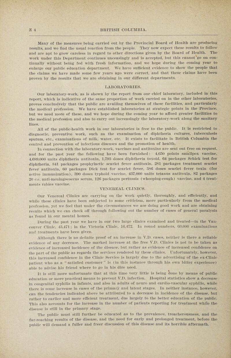 Many of the measures being carried out by the Provincial Board of Health are producing results,, and we find the usual reaction from the people. They now expect these results to follow and are apt to grow careless in regard to other directions given by the Board of Health. The work under this Department continues unceasingly and is accepted, but this cannot go on con¬ tinually without being fed with fresh information, and we hope during the coming year to enlarge our public education department. We have sufficient evidence to show the people that the claims we have made some few years ago were correct, and that these claims have been proven by the results that we are obtaining in our different departments;. LABORATORIES. Our laboratory-work, as is shown by the report from our chief laboratory, included in this report, which is indicative of the same proportion of work carried on in the other laboratories, proves conclusively that the public are availing themselves of these facilities, and particularly the medical profession. We have established laboratories; at strategic points in the Province, but we need more of these, and we hope during the coming year to afford greater facilities to the medical profession and also to carry out increasingly the laboratory-work along the sanitary lines. All of the public-health work in our laboratories is free to the public. It is restricted to diagnostic, preventive work, such as the examination of diphtheria cultures, tuberculosis sputum, etc., examinations of milk, water, etc. It exists to facilitate in British Columbia the control and prevention of infectious diseases and the promotion of health. In connection with the laboratory-work, vaccines and antitoxins are sent out free on request, and for the past year the following have been furnished: 4.650 points smallpox vaccine, 4.689,000 units diphtheria antitoxin, 1,793 doses diphtheria toxoid, 64 packages Schick test for diphtheria, 841 packages prophylactic scarlet fever antitoxin, 281 packages treatment scarlet fever antitoxin, 60 packages Dick test for scarlet fever, 386 doses scarlet fever toxin (for active immunization), 390 doses typhoid vaccine, 437.000 units tetanus antitoxin, 82 packages 20 c.c. anti-meningococcus serum, 126 packages pertussis (whooping-cough) vaccine, and 4 treat¬ ments rabies vaccine. VENEREAL CLINICS. Our Venereal Clinics are carrying on the work quietly, thoroughly, and efficiently, and while these clinics have been subjected to some criticism, more particularly from the medical profession, yet we feel that under the circumstances we are doing good work and are obtaining results which we can check off through following out the number of cases of general paralysis as found in our mental homes. During the past year we have in our two large clinics examined and treated—in the Van¬ couver Clinic, 43,471; in the Victoria Clinic, 16,472. In round numbers, 60,000 examinations and treatments have been given. Although there is no definite proof of an increase in V.D. cases, neither is there a reliable evidence of any decrease. The marked increase at the free V.D. Clinics is not to be taken as evidence of increased incidence of the disease, but rather as evidence of increased confidence on the part of the public as regards the services rendered by these clinics. Unfortunately, however, this increased confidence in the Clinic Service is largely due to the advertising of the ex-Clinic patient who as a “satisfied customer” is (in this instance through his; own bitter experience) able to advise his friend where to go in his dire need. It is still more unfortunate that at this time very little is being done by means of public education or more practical means to prevent V.D. infection. Hospital statistics; show a decrease in congenital syphilis in infants, and also in adults of neuro and cardio-vascular syphilis, while there is some increase in cases of the primary and latent stages. In neither instance, however, can the tendencies indicated above be attributed to a decrease in incidence of the disease, but rather to earlier and more efficient treatment, due largely to the better education of the public. This also accounts for the increase in the number of patients reporting for treatment while the disease is still in the primary stage. The public must still further be educated as to the prevalence, treacherousness, and the far-reaching results of the disease, and the need for early and prolonged treatment, before the public will demand a fuller and freer discussion of this disease and its; horrible aftermath.