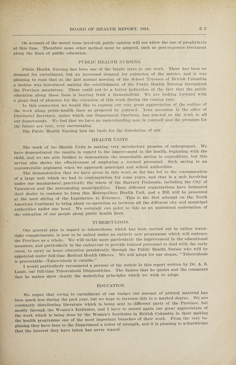 On account of the moral issue involved, public opinion will not allow the use of prophylaxis at this time. Therefore some other method must be adopted, such as post-exposure treatment along the lines of public education. PUBLIC HEALTH NURSING. Public Health Nursing lias; been one of the bright stars in our work. There has been no demand for curtailment, but an increased demand for extension of the service, and it was pleasing to read that at the last annual meeting of the School Trustees of British Columbia a motion was introduced making the establishment of the Public Health Nursing throughout the Province mandatory. There could not be a better indication of the fact that the public education along these lines is bearing fruit a thousandfold. We are looking forward with a great deal of pleasure for the extension of this work during the coming year. In this connection we would like to express our very great appreciation of the outline of the work along public-health lines as proposed by yourself. Your accession to the office of Provincial Secretary, under which our Department functions, has reacted on the work in all our departments. We feel that we have an understanding man in yourself and the promises for the future are very, very encouraging. The Public Health Nursing laid the basis; for the foundation of our HEALTH UNITS. The work of the Health Units is making very satisfactory promise of enlargement. We have demonstrated the results in regard to the improvement in the health, beginning with the child, and we are able further to demonstrate the remarkable saving in expenditure, but this saving also shows the effectiveness of employing a trained personnel. Such saving is an unanswerable argument when we approach municipal and school authorities. The demonstration that we have given in this work so far has led to the consummation of a large unit which we had in contemplation for some years, and that is a unit in\ ol\ ing under one management practically the whole of the Burrard Peninsula, including the Cit\ of Vancouver and the surrounding municipalities. These different organizations have intimated their desire to coalesce to form this Metropolitan Health Unit, and a Bill will be presented at the next sitting of the Legislature in February. This is the first attempt on the North American Continent to bring about co-operation as between all the different city and municipal authorities under one head. We certainly can point to this as an undoubted endorsation of the education of our people along public health lines. TUBERCULOSIS. Our general plan in regard to tuberculosis, which has been carried out in rather water¬ tight compartments, is now to be united under an entirely new programme which will embrace the Province as a whole. We will tackle more particularly the improvement in the educational measures, and particularly in the endeavour to provide trained personnel to deal with the early cases, to carry on home education persistently through the Public Health Nurses who will be appointed under full-time Medical Health Officers. We will adopt for our slogan, “ Tuberculosis is preventable—Tuberculosis is curable.” I would particularly recommend a perusal of the article in this report written by Dr. A. S. Lamb, our full-time Tuberculosis Diagnostician. The figures that he quotes and the comments that he makes show clearly the underlying principles which we wish to adopt. EDUCATION. We regret that owing to curtailment of our budget our amount of printed material has been much less during the past year, but we hope to increase this in a marked degree. . We are constantly distributing literature which is being sent to different parts of the Province, but mostly through the Women’s Institutes, and I have to record again our great appreciation of the work which is being done by the Women’s Institutes in British Columbia in their making the health programme one of the most important branches of their work. From the very be¬ ginning they have been to the Department a tower of strength, and it is pleasing to acknowledge that the interest they have taken has never waned.