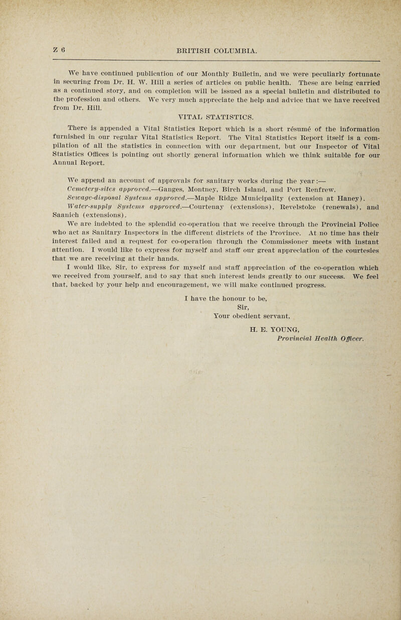 We have continued publication of our Monthly Bulletin, and we were peculiarly fortunate in securing from Dr. H. W. Hill a series of articles on public health. These are being carried as a continued story, and on completion will be issued as a special bulletin and distributed to the profession and others. We very much appreciate the help and advice that we have received from Dr. Hill. VITAL STATISTICS. There is appended a Vital Statistics Report which is a short resume of the information furnished in our regular Vital Statistics Report. The Vital Statistics Report itself is a com¬ pilation of all the statistics in connection with our department, but our Inspector of Vital Statistics Offices is pointing out shortly general information which we think suitable for our Annual Report. We append an account of approvals for sanitary works during the year :— Cemetery-sites approved.—Ganges, Montney, Birch Island, and Port Renfrew. Sewage-disposal Systems approved.—Maple Ridge Municipality (extension at Haney). Water-supply Systems approved.—Courtenay (extensions), Revelstoke (renewals), and Saanich (extensions). We are indebted to the splendid co-operation that we receive through the Provincial Police who act as Sanitary Inspectors in the different districts of the Province. At no time has their interest failed and a request for co-operation through the Commissioner meets with instant attention. I would like to express for myself and staff our great appreciation of the courtesies that we are receiving at their hands. I would like, Sir, to express for myself and staff appreciation of the co-operation which we received from yourself, and to say that such interest lends greatly to our success. We feel that, backed by your help and encouragement, we will make continued progress. I have the honour to be, Sir, Your obedient servant, H. E. YOUNG, Provincial Health Officer.