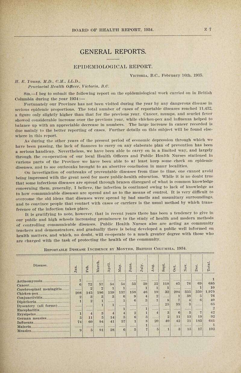 GENERAL REPORTS. EPIDEMIOLOGICAL REPORT. Victoria, B.C., February 16th, 1935. H. E. Younfj, M.D.. C.M.. LL.D.. Provincial Health Officer. Victoria. B.C. Sir,—I beg to submit the following report on the epidemiological work carried on in British Columbia during the year 1934:— Fortunately our Province has not been visited during the year by any dangerous disease in serious epidemic proportions. The total number of cases of reportable diseases reached 11,432, a figure only slightly higher than that for the previous year. Cancer, mumps, and scarlet fever showed considerable increase over the previous year, while chicken-pox and influenza helped to balance up with an appreciable decrease in numbers. The large increase in cancer recorded is due mainly to the better reporting of cases. Further details on this subject will be found else¬ where in this report. As during the other years of the present period of economic depression through which we have been passing, the lack of finances to carry on any elaborate plan of prevention has been a serious handicap. Nevertheless, we have been able to carry on in a limited way, and largely through the co-operation of our local Health Officers and Public Health Nurses stationed in various parts of the Province we have been able to at least keep some check on epidemic diseases, and to see outbreaks brought to an abortive conclusion in many localities. On investigation of outbreaks of preventable diseases from time to time, one cannot avoid being impressed with the great need for more public-health education. While it is no doubt true that some infectious diseases are spread through brazen disregard of what is common knowledge concerning them, generally, I believe, the infection is continued owing to lack of knowledge as to how communicable diseases are spread and as to the means of control. It is very difficult to overcome the old ideas that diseases were spread by bad smells and unsanitary surroundings, and to convince people that contact with cases or carriers is the usual method by which trans¬ ference of the infection takes place. It is gratifying to note, however, that in recent years there has been a tendency to give in our public and high schools increasing prominence to the study of health and modern methods of controlling communicable diseases. Public Health Nurses also are acting as community teachers and demonstrators, and gradually there is being developed a public well informed on health matters, and which, no doubt, will co-operate to a much greater degree with those who are charged with the task of protecting the health of the community. Reportable Disease Incidence by Months, British Columbia, 1934. —-- Disease. Jan. Feb. o Cj *3 April May. June July. ti) 3 < Sept. Oet. Nov. Dec. a o H 1 i Ganopr . 6 72 57 54 54 53 59 22 118 45 76 69 685 Cerebrospinal meningitis. 2 2 1 1 1 1 1 204 335 1 10 r'hipkpn-nnv . 208 145 186 159 137 158 46 19 32 350 1,979 Pnn iunptivitis . 2 3 3 3 6 9 4 2 1 38 5 76 TUrihHipria . i o 1 1 6 3 1 8 7 4 6 40 Dysentery (all forms). 1 1 25 35 3 65 Pin ppnhal i tis . 1 i Hrvsinplas . i 4 3 4 4 2 i 4 3 6 3 7 42 riprmnn mpjislps . 3 11 5 14 5 6 3 2 11 13 19 92 Tnflnpnza . 74 60 94 41 57 1 8 20 40 42 21 183 641 Malaria .. 1 1 AT pa si es . 9 5 91 28 6 5 7 5 1 3 15 17 192