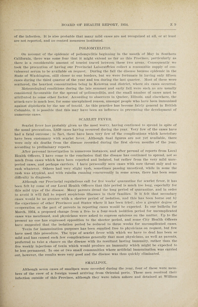 of tlie infection. It is also probable that many mild cases are not recognized at all, or at least are not reported, and no control measures instituted. POLIOMYELITIS. On account of the epidemic of poliomyelitis beginning in the month of May in Southern California, there was some fear that it might extend as far as this Province, particularly as there is a considerable amount of tourist travel between these two areas. Consequently we took the precaution of having our Provincial Laboratories collect a reasonable supply of con¬ valescent serum to be available on request. During the fall the disease became epidemic in the State of Washington, still closer to our borders, but we were fortunate in having only fifteen cases during the third quarter of the year and ten during the last quarter. Most of these were scattered, the heaviest concentration being in Kelowna and district, where six cases occurred. Meteorological conditions during the late summer and early fall were such as are usually considered favourable for the spread of poliomyelitis, and the small number of cases must be attributed to some other factor. According to observers in Quebec, Illinois, and elsewhere, the attack-rate is much less, for some unexplained reason, amongst people who have been immunized against diphtheria by the use of toxoid. As this practice has become fairly general in British Columbia, it is possible that this may have been an influence in preventing the development of numerous cases. SCARLET FEVER. Scarlet fever has probably given us the most worry, having continued to spread in spite of the usual precautions;, 3,059 cases having occurred during the year. Very few of the cases have had a fatal outcome ; in fact, there have been very few of the complications which heretofore have been customary with scarlet fever. Although final figures are not yet available, there were only six deaths from the disease recorded during the first eleven months of the year, according to preliminary reports. After personal investigation in numerous instances, and after perusal of reports from Local Health Officers, I have come to the conclusion that the disease has continued to spread, not so much from cases which have been reported and isolated, but rather from the very mild unre¬ ported cases, and perhaps carriers. I have personally seen cases with sore throat only and no rash whatever. Others had very slight rash, sometimes passing unnoticed, while in some the rash was atypical, and with rubella running concurrently in some areas, there has been some difficulty in diagnosis. Although our Rrovincial regulations call for five weeks’ quarantine for scarlet fever, it has been felt by some of our Local Health Officers that this period is much too long, especially for this mild type of the disease. Many parents dread the long period of quarantine, and in order to avoid it will fail to report suspicious illnesses in their families. It it felt that secondary cases would be no greater with a shorter period of isolation, and this has been borne out by the experience of other Provinces and States: where it has been tried ; also a greater degree of co-operation on the part of parents in reporting cases would be expected. In our bulletin for March, 1934, a proposed change from a five- to a four-week isolation period for uncomplicated cases was mentioned, and physicians were asked to express opinions on the matter. Up to the present no one has expressed opposition to the shorter period, and some C ity Health Officers have suggested that the isolation period be reduced to three weeks for uncomplicated cases. Toxin for immunization purposes has been supplied free to physicians on request, but few have used this procedure. The type of scarlet fever with which we have to deal has been so mild and has caused such few complications generally that most physicians, as well as parents, preferred to take a chance on the disease with its resultant lasting immunity, rather than the five weekly injections of toxin which would produce an immunity which might be expected to be less permanent. In one or two small communities where artificial immunization wras carried out, however, the results were very good and the disease was thus quickly eliminated. SMALLPOX. Although seven cases of smallpox were recorded during the year, four of these were mem¬ bers of the crew of a foreign vessel arriving from Oriental ports. These men received their infection outside of this Province, although they were taken ashore and detained at William