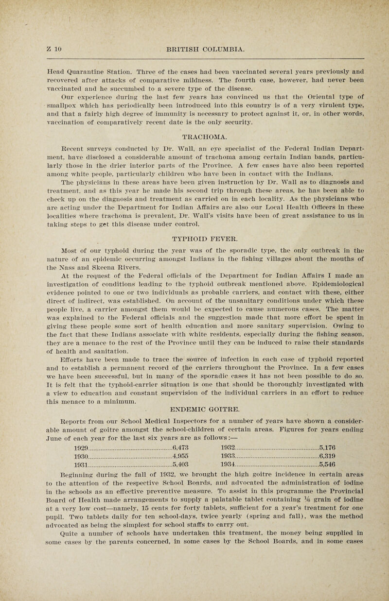 Head Quarantine Station. Three of the cases had been vaccinated several years previously and recovered after attacks of comparative mildness. The fourth case, however, had never been vaccinated and he succumbed to a severe type of the disease. Our experience during the last few years has convinced us that the Oriental type of smallpox which has periodically been introduced into this country is of a very virulent type, and that a fairly high degree of immunity is necessary to protect against it, or, in other words, vaccination of comparatively recent date is the only security. TRACHOMA. Recent surveys conducted by Dr. Wall, an eye specialist of the Federal Indian Depart¬ ment, have disclosed a considerable amount of trachoma among certain Indian bands, particu¬ larly those in the drier interior parts of the Province. A few cases have also been reported among white people, particularly children who have been in contact with the Indians. The physicians in these areas have been given instruction by Dr. Wall as to diagnosis and treatment, and as this year he made his second trip through these areas, he lias, been able to check up on the diagnosis and treatment as carried on in each locality. As the physicians who are acting under the Department for Indian Affairs are also our Local Health Officers in these localities where trachoma is prevalent, Dr. Wall’s visits have been of great assistance to us in taking steps to get this disease under control. TYPHOID FEVER. Most of our typhoid during the year was of the sporadic type, the only outbreak in the nature of an epidemic occurring amongst Indians in the fishing villages about the mouths of the Nass and Skeena Rivers. At the request of the Federal officials of the Department for Indian Affairs I made an investigation of conditions leading to the typhoid outbreak mentioned above. Epidemiological evidence pointed to one or two individuals as probable carriers, and contact with these, either direct of indirect, was established. On account of the unsanitary conditions under which these people live, a carrier amongst them would be expected to cause numerous cases. The matter was explained to the Federal officials and the suggestion made that more effort be spent in giving these people some sort of health education and more sanitary supervision. Owing to the fact that these Indians associate with white residents, especially during the fishing season, they are a menace to the rest of the Province until they can be induced to raise their standards of health and sanitation. Efforts have been made to trace the source of infection in each case of typhoid reported and to establish a permanent record of the carriers throughout the Province. In a few cases we have been successful, but in many of the sporadic cases it has not been possible to do so. It is felt that the typhoid-carrier situation is one that should be thoroughly investigated with a view to education and constant supervision of the individual carriers in an effort to reduce this menace to a minimum. ENDEMIC GOITRE. Reports from our School Medical Inspectors for a number of years have shown a consider¬ able amount of goitre amongst the school-children of certain areas. Figures for years ending June of each year for the last six years are as follows:— 1929 .6,473 1932.5,176 1930 .4,955 1933.6,319 1931 .5,403 1934.5,546 Beginning during the fall of 1932, we brought the high goitre incidence in certain areas to the attention of the respective School Boards, and advocated the administration of iodine in the schools as an effective preventive measure. To assist in this programme the Provincial Board of Health made arrangements to supply a palatable tablet containing % grain of iodine at a very low cost—namely, 15 cents for forty tablets, sufficient for a year’s treatment for one pupil. Two tablets daily for ten school-days, twice yearly (spring and fall), was the method advocated as being the simplest for school staffs to carry out. Quite a number of schools have undertaken this treatment, the money being supplied in some cases by the parents concerned, in some cases by the School Boards, and in some cases