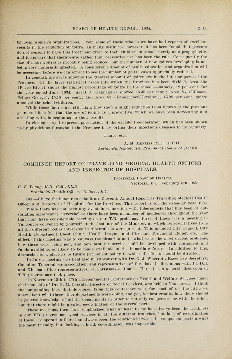 by local women’s organizations. From some of these schools we have had reports of excellent results in the reduction of goitre. In many instances, however, it has been found that parents do not consent to have this treatment given to their children in school merely as a prophylactic, and it appears that therapeutic rather than preventive use has been the rule. Consequently the size of many goitres is probably being reduced, but the number of new goitres developing is not being very materially affected. A considerable amount of health education and organization will be necessary before we can expect to see the number of goitre cases appreciably reduced. In general, the areas showing the greatest amount of goitre are in the interior parts of the Province. Of the large statistical areas into which the Province has been divided, Area 10c (Peace River) shows the highest percentage of goitre in the schools—namely, 18 per cent, for the year ended June, 1934. Areat 3 (Okanagan) showed 16.38 per cent.; Area 8a (Lillooet- Prince George), 15.18 per cent.; and Area 8b (Vanderhoof-Hazelton), 15.08 per cent, goitre amongst the school-children. While these figures are still high, they show a slight reduction from figures of the previous year, and it is felt that the use of iodine as a preventive, which we have been advocating and assisting with, is beginning to show results. In closing, may I express appreciation of the excellent co-operation which has been shown us by physicians throughout the Province in reporting their infectious diseases to us regularly. I have, etc., A. M. Menzies, M.D., D.P.H., Acting-Epidemiologist, Provincial Board of Health. COMBINED REPORT OF TRAVELLING MEDICAL HEALTH OFFICER AND INSPECTOR OP HOSPITALS. II. E. Young, M.D., C.M., LL.D., Provincial Health Officer, Victoria, B.C. Provincial Board of Health, Victoria, B.C., February 5th, 1935. SIR,—I have the honour to submit my Eleventh Annual Report as Travelling Medical Health Officer and Inspector of Hospitals for the Province. This report is for the calendar year 1934. While there has not been any event in connection with tuberculosis that has been of out¬ standing significance, nevertheless there have been a number of incidences throughout the year that may have considerable bearing on our T.B. problems. First of these was a meeting in Vancouver convened by yourself at the instance of the Minister, at which representatives from all the different bodies interested in tuberculosis were present. This included City Council. City Health Department Chest Clinic, Health League, and City and Provincial Relief, etc. The object of this meeting was to canvass the situation as to what were the most urgent problems, how these were being met, and how best the service could be developed with equipment and funds available, or likely to be made available in the immediate future. In addition to this, discussion took place as to future permanent policy to which all efforts should be directed. In July a meeting was held also in Vancouver with Dr. G. J. Wherrett, Executive Secretary, Canadian Tuberculosis Association, and representatives of the above bodies, along with I.O.D.E. and Kinsman Club representatives, re Christmas-seal sale. Here, too, a general discussion of T.B. programmes took place. On November 15th to 17th a Departmental Conference on Health and Welfare Services under chairmanship of Dr. H. M. Cassidy, Director of Social Services, was held in Vancouver. I think the outstanding idea that developed from this conference was, for most of us, the little v e knew about what these other departments were doing, and yet, for best results, how there should be general knowledge of all the departments in order to not only co-operate one with the other, but that there might be greater co-ordination of the several parts. These meetings, then, have emphasized what at least to me has always been the weakness in our T.B. programme—good services in all the different branches, but lack of co-ordination of these. Co-operation there has always been, the relations between the component parts always the most friendly, but, lacking a head, co-ordination was impossible.