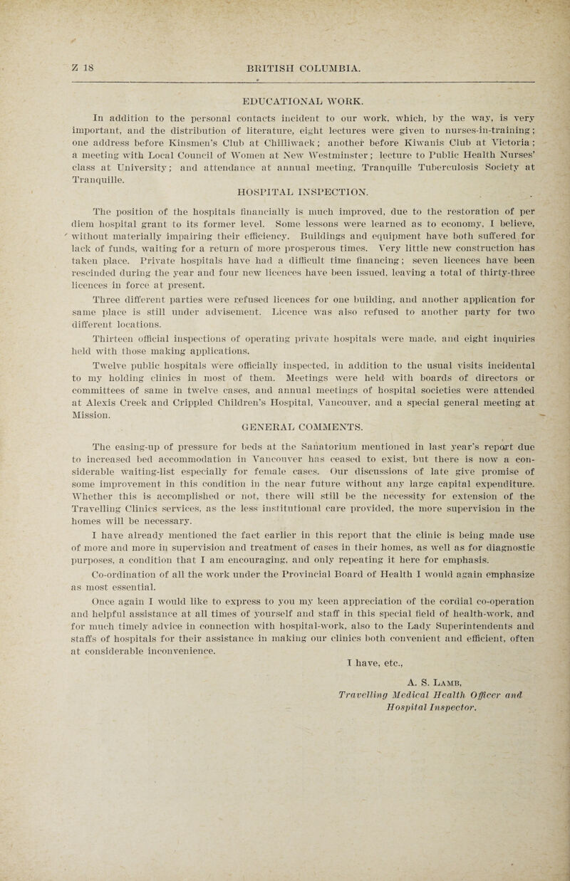 EDUCATIONAL WORK. In addition to the personal contacts incident to our work, which, by the way, is very important, and the distribution of literature, eight lectures were given to nurses-in-training; one address before Kinsmen’s Club at Chilliwack ; another before Kiwanis; Club at Victoria ; a meeting with Local Council of Women at New Westminster; lecture to Public Health Nurses’ class at University; and attendance at annual meeting, Tranquille Tuberculosis Society at Tranquille. HOSPITAL INSPECTION. The position of the hospitals financially is much improved, due to the restoration of per diem hospital grant to its former level. Some lessons were learned as to economy, I believe, ' without materially impairing their efficiency. Buildings and equipment have both suffered for lack of funds, waiting for a return of more prosperous times. Very little new construction has taken place. Private hospitals have had a difficult time financing; seven licences have been rescinded during the year and four new licences have been issued, leaving a total of thirty-three licences in force at present. Three different parties; were refused licences for one building, and another application for same place is still under advisement. Licence was also refused to another party for two different locations. Thirteen official inspections of operating private hospitals were made, and eight inquiries held with those making applications. Twelve public hospitals were officially inspected, in addition to the usual visits incidental to my holding clinics in most of them. Meetings were held with boards of directors or committees of same in twelve cases, and annual meetings of hospital societies were attended at Alexis Creek and Crippled Children’s Hospital, Vancouver, and a special general meeting at Mission. GENERAL COMMENTS. The easing-up of pressure for beds at the Sanatorium mentioned in last year's report due to increased bed accommodation in Vancouver has ceased to exist, but there is now a con¬ siderable waiting-list especially for female cases. Our discussions of late give promise of some improvement in this condition in the near future without any large capital expenditure. Whether this is accomplished or not, there will still be the necessity for extension of the Travelling Clinics services, as the less institutional care provided, the more supervision in the homes will be necessary. I have already mentioned the fact earlier in this report that the clinic is being made use of more and more in supervision and treatment of cases in their homes, as well as for diagnostic purposes, a condition that I am encouraging, and only repeating it here for emphasis. Co-ordination of all the work under the Provincial Board of Health I would again emphasize as most essential. Once again I would like to express to you my keen appreciation of the cordial co-operation and helpful assistance at all times of yourself and staff in this special field of health-work, and for much timely advice in connection with hospital-work, also to the Lady Superintendents and staffs of hospitals for their assistance in making our clinics both convenient and efficient, often at considerable inconvenience. I have, etc., A. S. Lamb, Travelling Medical Health Officer and Hospital Inspector.