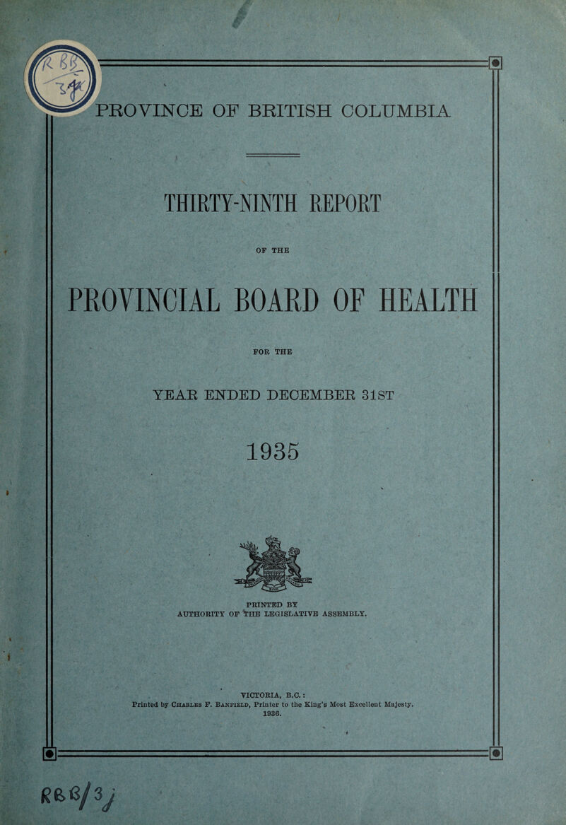 THIRTY-NINTH REPORT OF THE PROVINCIAL BOARD OF HEALTH FOR THE YEAR ENDED DECEMBER 31ST 1935 PRINTED BY AUTHORITY OF THE LEGISLATIVE ASSEMBLY. VICTORIA, B.C. : Printed by Charles F. Banfield, Printer to the King’s Most Excellent Majesty. 1936. a