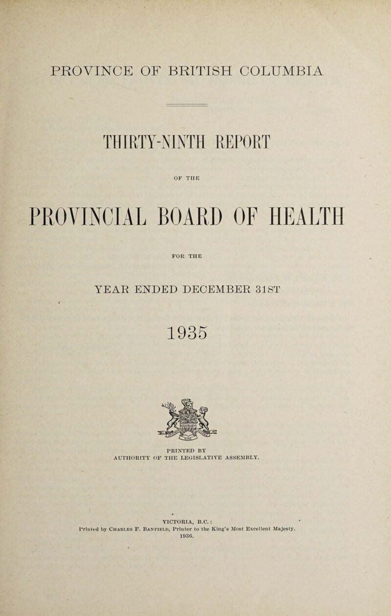 PROVINCIAL BOARD OF HEALTH FOR THE YEAR ENDED DECEMBER 31ST 1935 PRINTED BY AUTHORITY OF THE LEGISLATIVE ASSEMBLY. VICTORIA, B.C. : Printed by Charles F. Banfield, Printer to the King’s Most Excellent Majesty. 193G.