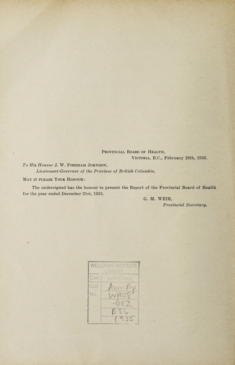 Provincial Board of Health, Victoria, B.C., February 29th, 1936. To His Honour J. W. Fordham Johnson, Lieutenant-Governor of the Province of British Columbia. May it please Your Honour: The undersigned has the honour to present the Report of the Provincial Board of Health for the year ended December 31st, 1935. G. M. WEIR, Provincial Secretary.