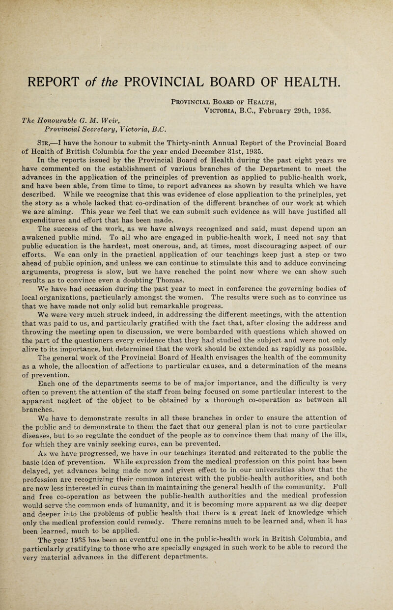 The Honourable G. M. Weir, Provincial Secretary, Victoria, B.C. Provincial Board of Health, Victoria, B.C., February 29th, 1936. Sir,—I have the honour to submit the Thirty-ninth Annual Rep'ort of the Provincial Board of Health of British Columbia for the year ended December 31st, 1935. In the reports issued by the Provincial Board of Health during the past eight years we have commented on the establishment of various branches of the Department to meet the advances in the application of the principles of prevention as applied to public-health work, and have been able, from time to time, to report advances as shown by results which we have described. While we recognize that this was evidence of close application to the principles, yet the story as a whole lacked that co-ordination of the different branches of our work at which we are aiming. This year we feel that we can submit such evidence as will have justified all expenditures and effort that has been made. The success of the work, as we have always recognized and said, must depend upon an awakened public mind. To all who are engaged in public-health work, I need not say that public education is the hardest, most onerous, and, at times, most discouraging aspect of our efforts. We can only in the practical application of our teachings keep just a step or two ahead of public opinion, and unless we can continue to stimulate this and to adduce convincing arguments, progress is slow, but we have reached the point now where we can show such results as to convince even a doubting Thomas. We have had occasion during the past year to meet in conference the governing bodies of local organizations, particularly amongst the women. The results were such as to convince us that we have made not only solid but remarkable progress. We were very much struck indeed, in addressing the different meetings, with the attention that was paid to us, and particularly gratified with the fact that, after closing the address and throwing the meeting open to discussion, we were bombarded with questions which showed on the part of the questioners every evidence that they had studied the subject and were not only alive to its importance, but determined that the work should be extended as rapidly as possible. The general work of the Provincial Board of Health envisages the health of the community as a whole, the allocation of affections to particular causes, and a determination of the means of prevention. Each one of the departments seems to be of major importance, and the difficulty is very often to prevent the attention of the staff from being focused on some particular interest to the apparent neglect of the object to be obtained by a thorough co-operation as between all branches. We have to demonstrate results in all these branches in order to ensure the attention of the public and to demonstrate to them the fact that our general plan is not to cure particular diseases, but to so regulate the conduct of the people as to convince them that many of the ills, for which they are vainly seeking cures, can be prevented. As we have progressed, we have in our teachings iterated and reiterated to the public the basic idea of prevention. While expression from the medical profession on this point has been delayed, yet advances being made now and given effect to in our universities show that the profession are recognizing their common interest with the public-health authorities, and both are now less interested in cures than in maintaining the general health of the community. Full and free co-operation as between the public-health authorities and the medical profession would serve the common ends of humanity, and it is becoming more apparent as we dig deeper and deeper into the problems of public health that there is a great lack of knowledge which only the medical profession could remedy. There remains much to be learned and, when it has been learned, much to be applied. The year 1935 has been an eventful one in the public-health work in British Columbia, and particularly gratifying to those who are specially engaged in such work to be able to record the very material advances in the different departments.