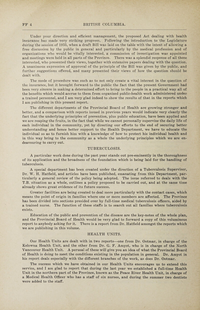 Under your direction and efficient management, the proposed Act dealing with health insurance has made very striking progress. Following the introduction to the Legislature during the session of 1935, when a draft Bill was laid on the table with the intent of allowing a free discussion by the public in general and particularly by the medical profession and of organizations who would be vitally interested, a commission of investigation was appointed and meetings were held in all parts of the Province. There was a splendid response of all those interested, who presented their views, together with extensive papers dealing with the question. A unanimous expression of approval of the principle of the Bill was given by the public, and further suggestions offered, and many presented their views of how the question should be dealt with. The mode of procedure was such as to not only create a vital interest in the question of the insurance, but it brought forward to the public the fact that the present Government had been very sincere in making a determined effort to bring to the people in a practical way all of the benefits which would accrue to them from organized public-health work administered under a trained personnel, and I am very glad indeed to show the results of that in the reports which I am publishing in this present report. The different departments of the Provincial Board of Health are growing stronger and better, and a comparison with reports issued in previous years would indicate very clearly the fact that the underlying principles of prevention, plus public education, have been applied and we are reaping the fruits, in the fact that while we cannot personally supervise the daily life of each individual in the community, yet by directing our efforts to the end of securing better understanding and hence better support to the Health Department, we have to educate the individual so as to furnish him with a knowledge of howT to protect his individual health and in this way bring to the community as a whole the underlying principles which we are en¬ deavouring to carry out. TUBERCULOSIS. A particular work done during the past year stands out pre-eminently in the thoroughness of its application and the broadness of the foundation which is being laid for the handling of tuberculosis. A special department has been created under the direction of a Tuberculosis Supervisor, Dr. W. H. Hatfield, and articles have been published, emanating from this Department, par¬ ticularly a general review of the policy being adopted. The issue referred to deals with the T.B. situation as a whole, outlines a policy proposed to be carried out, and at the same time already shows great evidence of its future success. Greater facilities are being created to deal more particularly with the contact cases, which means the point of origin in families where one or more members are affected. The Province has been divided into sections presided over by full-time medical tuberculosis officers, aided by a trained nurse. The function of these staffs is to search out all families where tuberculosis exists. Education of the public and prevention of the disease are the key-notes of the whole plan, and the Provincial Board of Health would be very glad to forward a copy of this voluminous report to anybody asking for it. There is a report from Dr. Hatfield amongst the reports which we are publishing in this volume. HEALTH UNITS. Our Health Units are dealt with in two reports—one from Dr. Ootmar, in charge of the Kelowna Health Unit, and the other from Dr. G. F. Amyot, who is in charge of the North Vancouver Health Unit. A perusal of these will give you an idea of what the Provincial Board of Health is doing to meet the conditions existing in the population in general. Dr. Amyot in his report deals especially with the different branches of the work, as does Dr. Ootmar. The success which we have obtained in our Health Units encourages us to extend this service, and I am glad to report that during the last year we established a full-time Health Unit in the northern part of the Province, known as the Peace River Health Unit, in charge of a Medical Health Officer who has a staff of six nurses, and during the summer two dentists were added to the staff.