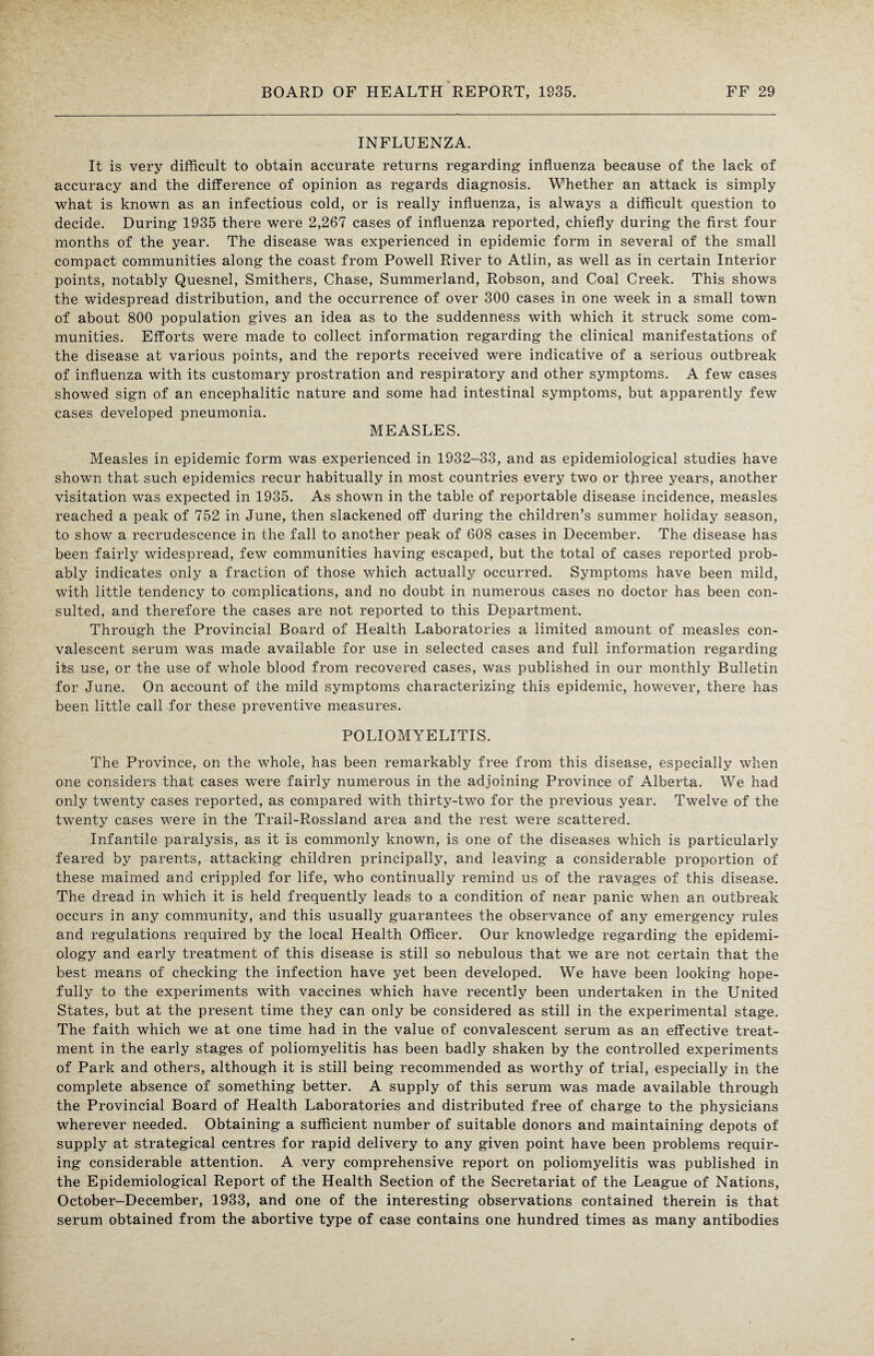 INFLUENZA. It is very difficult to obtain accurate returns regarding influenza because of the lack of accuracy and the difference of opinion as regards diagnosis. Whether an attack is simply what is known as an infectious cold, or is really influenza, is always a difficult question to decide. During 1935 there were 2,267 cases of influenza reported, chiefly during the first four months of the year. The disease was experienced in epidemic form in several of the small compact communities along the coast from Powell River to Atlin, as well as in certain Interior points, notably Quesnel, Smithers, Chase, Summerland, Robson, and Coal Creek. This shows the widespread distribution, and the occurrence of over 300 cases in one week in a small town of about 800 population gives an idea as to the suddenness with which it struck some com¬ munities. Efforts were made to collect information regarding the clinical manifestations of the disease at various points, and the reports received were indicative of a serious outbreak of influenza with its customary prostration and respiratory and other symptoms. A few cases showed sign of an encephalitic nature and some had intestinal symptoms, but apparently few cases developed pneumonia. MEASLES. Measles in epidemic form was experienced in 1932-33, and as epidemiological studies have shown that such epidemics recur habitually in most countries every two or three years, another visitation was expected in 1935. As shown in the table of reportable disease incidence, measles reached a peak of 752 in June, then slackened off during the children’s summer holiday season, to show a recrudescence in the fall to another peak of 608 cases in December. The disease has been fairly widespread, few communities having escaped, but the total of cases reported prob¬ ably indicates only a fraction of those which actually occurred. Symptoms have been mild, with little tendency to complications, and no doubt in numerous cases no doctor has been con¬ sulted, and therefore the cases are not reported to this Department. Through the Provincial Board of Health Laboratories a limited amount of measles con¬ valescent serum was made available for use in selected cases and full information regarding its use, or the use of whole blood from recovered cases, was published in our monthly Bulletin for June. On account of the mild symptoms characterizing this epidemic, however, there has been little call for these preventive measures. POLIOMYELITIS. The Province, on the whole, has been remarkably free from this disease, especially when one considers that cases were fairly numerous in the adjoining Province of Alberta. We had only twenty cases reported, as compared with thirty-two for the previous year. Twelve of the twenty cases were in the Trail-Rossland area and the rest were scattered. Infantile paralysis, as it is commonly known, is one of the diseases which is particularly feared by parents, attacking children principally, and leaving a considerable proportion of these maimed and crippled for life, who continually remind us of the ravages of this disease. The dread in which it is held frequently leads to a condition of near panic when an outbreak occurs in any community, and this usually guarantees the observance of any emergency rules and regulations required by the local Health Officer. Our knowledge regarding the epidemi¬ ology and early treatment of this disease is still so nebulous that we are not certain that the best means of checking the infection have yet been developed. We have been looking hope¬ fully to the experiments with vaccines which have recently been undertaken in the United States, but at the present time they can only be considered as still in the experimental stage. The faith which we at one time had in the value of convalescent serum as an effective treat¬ ment in the early stages of poliomyelitis has been badly shaken by the controlled experiments of Park and others, although it is still being recommended as worthy of trial, especially in the complete absence of something better. A supply of this serum was made available through the Provincial Board of Health Laboratories and distributed free of charge to the physicians wherever needed. Obtaining a sufficient number of suitable donors and maintaining depots of supply at strategical centres for rapid delivery to any given point have been problems requir¬ ing considerable attention. A very comprehensive report on poliomyelitis was published in the Epidemiological Report of the Health Section of the Secretariat of the League of Nations, October-December, 1933, and one of the interesting observations contained therein is that serum obtained from the abortive type of case contains one hundred times as many antibodies