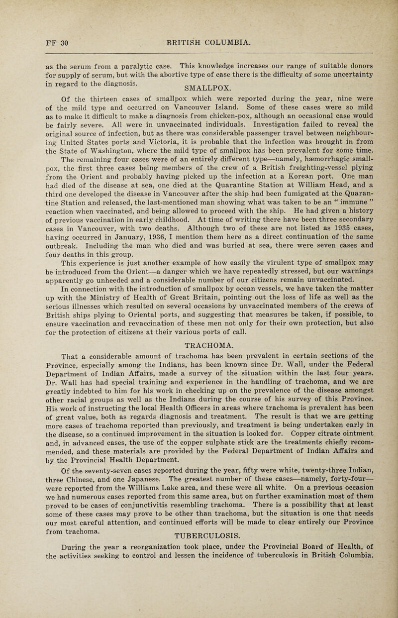 as the serum from a paralytic case. This knowledge increases our range of suitable donors for supply of serum, but with the abortive type of case there is the difficulty of some uncertainty in regard to the diagnosis. SMALLPOX Of the thirteen cases of smallpox which were reported during the year, nine were of the mild type and occurred on Vancouver Island. Some of these cases were so mild as to make it difficult to make a diagnosis from chicken-pox, although an occasional case would be fairly severe. All were in unvaccinated individuals. Investigation failed to reveal the original source of infection, but as there was considerable passenger travel between neighbour¬ ing United States ports and Victoria, it is probable that the infection was brought in from the State of Washington, where the mild type of smallpox has been prevalent for some time. The remaining four cases were of an entirely different type—namely, haemorrhagic small¬ pox, the first three cases being members of the crew of a British freighting-vessel plying from the Orient and probably having picked up the infection at a Korean port. One man had died of the disease at sea, one died at the Quarantine Station at William Head, and a third one developed the disease in Vancouver after the ship had been fumigated at the Quaran¬ tine Station and released, the last-mentioned man showing what was taken to be an “ immune ” reaction when vaccinated, and being allowed to proceed with the ship. He had given a history of previous vaccination in early childhood. At time of writing there have been three secondary cases in Vancouver, with two deaths. Although two of these are not listed as 1935 cases, having occurred in January, 1936, I mention them here as a direct continuation of the same outbreak. Including the man who died and was buried at sea, there were seven cases and four deaths in this group. This experience is just another example of how easily the virulent type of smallpox may be introduced from the Orient—a danger which we have repeatedly stressed, but our warnings apparently go unheeded and a considerable number of our citizens remain unvaccinated. In connection with the introduction of smallpox by ocean vessels, we have taken the matter up with the Ministry of Health of Great Britain, pointing out the loss of life as well as the serious illnesses which resulted on several occasions by unvaccinated members of the crews of British ships plying to Oriental ports, and suggesting that measures be taken, if possible, to ensure vaccination and revaccination of these men not only for their own protection, but also for the protection of citizens at their various ports of call. TRACHOMA. That a considerable amount of trachoma has been prevalent in certain sections of the Province, especially among the Indians, has been known since Dr. Wall, under the Federal Department of Indian Affairs, made a survey of the situation within the last four years. Dr. Wall has had special training and experience in the handling of trachoma, and we are greatly indebted to him for his work in checking up on the prevalence of the disease amongst other racial groups as well as the Indians during the course of his survey of this Province. His work of instructing the local Health Officers in areas where trachoma is prevalent has been of great value, both as regards diagnosis and treatment. The result is that we are getting- more cases of trachoma reported than previously, and treatment is being undertaken early in the disease, so a continued improvement in the situation is looked for. Copper citrate ointment and, in advanced cases, the use of the copper sulphate stick are the treatments chiefly recom¬ mended, and these materials are provided by the Federal Department of Indian Affairs and by the Provincial Health Department. Of the seventy-seven cases reported during the year, fifty were white, twenty-three Indian, three Chinese, and one Japanese. The greatest number of these cases—namely, forty-four— were reported from the Williams Lake area, and these were all white. On a previous occasion we had numerous cases reported from this same area, but on further examination most of them proved to be cases of conjunctivitis resembling trachoma. There is a possibility that at least some of these cases may prove to be other than trachoma, but the situation is one that needs our most careful attention, and continued efforts will be made to clear entirely our Province from trachoma. TUBERCULOSIS. During the year a reorganization took place, under the Provincial Board of Health, of the activities seeking to control and lessen the incidence of tuberculosis in British Columbia.