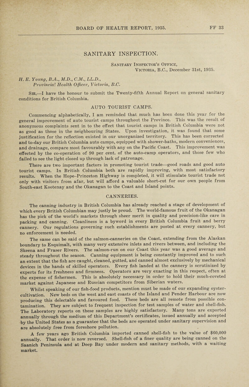 SANITARY INSPECTION. Sanitary Inspector’s Office, Victoria, B.C., December 31st, 1935. H. E. Young, B.A., M.D., C.M., LL.D., Provincial Health Officer, Victoria, B.C. Sir,—I have the honour to submit the Twenty-fifth Annual Report on general sanitary conditions for British Columbia. AUTO TOURIST CAMPS. Commencing alphabetically, I am reminded that much has been done this year for the general improvement of auto tourist camps throughout the Province. This was the result of anonymous complaints sent in to the effect that tourist camps in British Columbia were not as good as those in the neighbouring States. Upon investigation, it was found that some justification for the reflection existed in our unorganized territory. This has been corrected and to-day our British Columbia auto camps, equipped with shower-baths, modern conveniences, and drainage, compare most favourably with any on the Pacific Coast. This improvement was effected by the co-operation of 90 per cent, of the auto-camp operators, and those few who failed to see the light closed up through lack of patronage. There are two important factors in promoting tourist trade—good roads and good auto tourist camps. In British Columbia both are rapidly improving, with most satisfactory results. When the Hope—Princeton Highway is completed, it will stimulate tourist trade not only with visitors from afar, but will afford a valuable short-cut for our own people from South-east Kootenay and the Okanagan to the Coast and Island points. CANNERIES. The canning industry in British Columbia has already reached a stage of development of which every British Columbian may justly be proud. The world-famous fruit of the Okanagan has the pick of the world’s markets through sheer merit in quality and precision-like care in packing and canning. Cleanliness is a byword in every British Columbia fruit and berry cannery. Our regulations governing such establishments are posted at every cannery, but no enforcement is needed. The same can be said of the salmon-canneries on the Coast, extending from the Alaskan boundary to Esquimalt, with many very extensive inlets and rivers between, and including the Skeena and Fraser Rivers. The salmon-run on our Coast this year was a good average and steady throughout the season. Canning equipment is being constantly improved and to such an extent that the fish are caught, cleaned, gutted, and canned almost exclusively by mechanical devices in the hands of skilled operators. Every fish landed at the cannery is scrutinized by experts for its freshness and firmness. Operators are very exacting in this respect, often at the expense of fishermen. This is absolutely necessary in order to hold their much-coveted market against Japanese and Russian competitors from Siberian waters. Whilst speaking of our fish-food products, mention must be made of our expanding oyster- cultivation. New beds on the west and east coasts of the Island and Pender Harbour are now producing this delectable and favoured food. These beds are all remote from possible con¬ tamination. They are subject to frequent inspection for test samples of water and shell-fish. The Laboratory reports on these samples are highly satisfactory. Many tons are exported annually through the medium of this Department’s certificates, issued annually and accepted by the United States as a guarantee that the beds are operated under sanitary supervision and are absolutely free from foreshore pollution. A few years ago British Columbia imported canned shell-fish to the value of $60,000 annually. That order is now reversed. Shell-fish of a finer quality are being canned on the Saanich Peninsula and at Deep Bay under modern and sanitary methods, with a waiting market.
