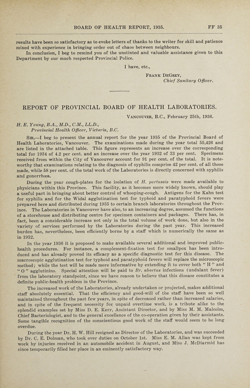 results have been so satisfactory as to evoke letters of thanks to the writer for skill and patience mixed with experience in bringing order out of chaos between neighbours. In conclusion, I beg to remind you of the unstinted and valuable assistance given to this Department by our much respected Provincial Police. I have, etc., Frank DeGrey, Chief Sanitary Officer. REPORT OF PROVINCIAL BOARD OF HEALTH LABORATORIES. Vancouver, B.C., February 25th, 1936. H. E. Young, B.A., M.D., CM., LL.D., Provincial Health Officer, Victoria, B.C. Sir,—I beg to present the annual report for the year 1935 of the Provincial Board of Health Laboratories, Vancouver. The examinations made during the year total 55,426 and are listed in the attached table. This figure represents an increase over the corresponding total for 1934 of 4.2 per cent, and an increase over the year 1932 of 33 per cent. Specimens received from within the City of Vancouver account for 91 per cent, of the total. It is note¬ worthy that examinations relating to the diagnosis of syphilis comprise 42 per cent, of all those made, while 58 per cent, of the total work of the Laboratories is directly concerned with syphilis and gonorrhoea. During the year cough-plates for the isolation of H. pertussis were made available to physicians within this Province. This facility, as it becomes more widely known, should play a useful part in bringing about better control of whooping-cough. Antigens for the Kahn test for syphilis and for the Widal agglutination test for typhoid and paratyphoid fevers were prepared here and distributed during 1935 to certain branch laboratories throughout the Prov¬ ince. The Laboratories in Vancouver have also, to an increasing degree, assumed the functions of a storehouse and distributing centre for specimen containers and packages. There has, in fact, been a considerable increase not only in the total volume of work done, but also in the variety of services performed by the Laboratories during the past year. This increased burden has, nevertheless, been efficiently borne by a staff which is numerically the same as in 1932. In the year 1936 it is proposed to make available several additional and improved public- health procedures. For instance, a complement-fixation test for smallpox has been intro¬ duced and has already proved its efficacy as a specific diagnostic test for this disease. The macroscopic agglutination test for typhoid and paratyphoid fevers will replace the microscopic method; while the test will be made more informative by extending ft to cover both “ H ” and “ 0 ” agglutinins. Special attention will be paid to Br. abortus infections (undulant fever) from the laboratory standpoint, since we have reason to believe that this disease constitutes a definite public-health problem in the Province. The increased work of the Laboratories, already undertaken or projected, makes additional staff absolutely essential. That the efficiency and good-will of the staff have been so well maintained throughout the past few years, in spite of decreased rather than increased salaries, and in spite of the frequent necessity for unpaid overtime work, is a tribute alike to the splendid examples set by Miss D. E. Kerr, Assistant Director, and by Miss M. M. Malcolm, Chief Bacteriologist, and to the general excellence of the co-operation given by their assistants. Some tangible recognition of the conscientious good work of the staff would seem to be long overdue. During the year Dr. H. W. Hill resigned as Director of the Laboratories, and was succeeded by Dr. C. E. Dolman, who took over duties on October 1st. Miss E. M. Allan was kept from work by injuries received in an automobile accident in August, and Miss J. McDiarmid has since temporarily filled her place in an eminently satisfactory way.
