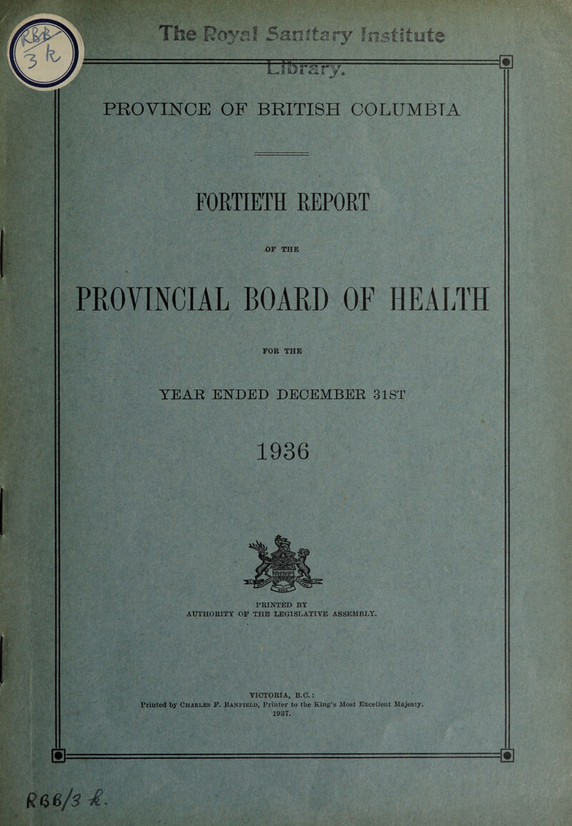 Royal Sanitary Institute Libra r ry. PROVINCE OF BRITISH COLUMBIA FORTIETH REPORT OF THE PROVINCIAL BOARD OF HEALTH FOR THE YEAR ENDED DECEMBER 31ST 1936 PRINTED BY AUTHORITY OF THE LEGISLATIVE ASSEMBLY. VICTORIA, B.C.: Priuted by Charles F. Baneield, Printer to the King’s Most Excellent Majesty. 1937.