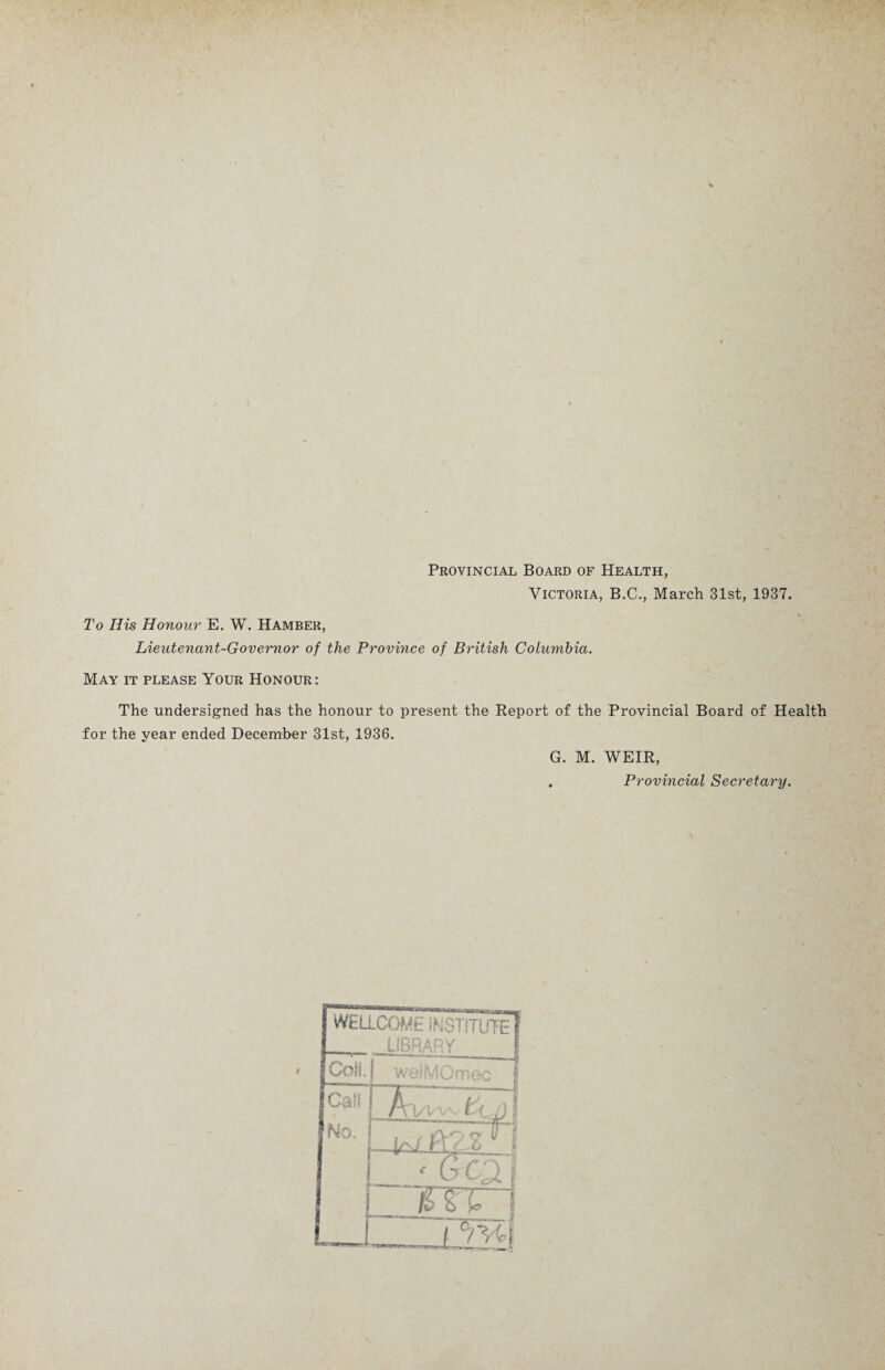 Provincial Board of Health, Victoria, B.C., March 31st, 1937. To His Honour E. W. Hamber, Lieutenant-Governor of the Province of British Columbia. May it please Your Honour: The undersigned has the honour to present the Report of the Provincial Board of Health for the year ended December 31st, 1936. G. M. WEIR, . Provincial Secretary.