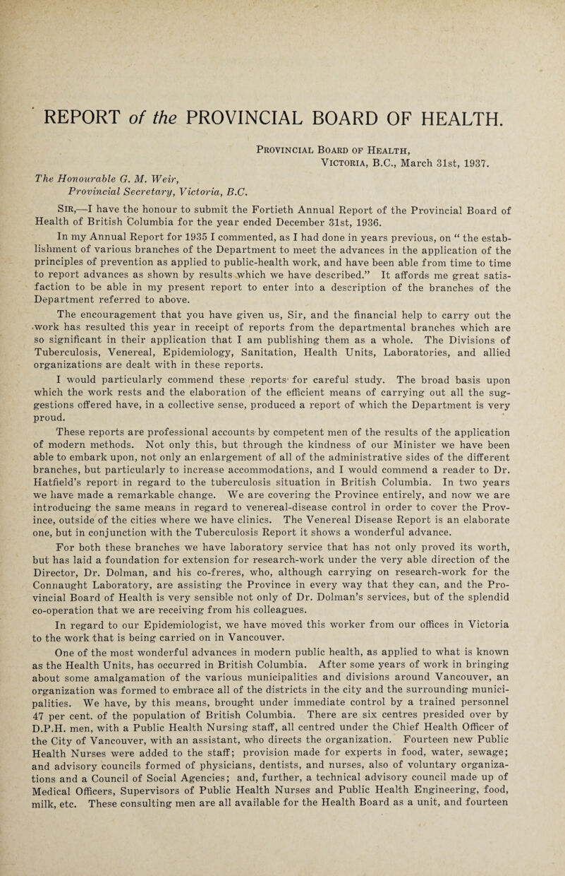 Provincial Board of Health, Victoria, B.C., March 31st, 1937. The Honourable G. M. Weir, Provincial Secretary, Victoria, B.C. Sir,—I have the honour to submit the Fortieth Annual Report of the Provincial Board of Health of British Columbia for the year ended December 31st, 1936. In my Annual Report for 1935 I commented, as I had done in years previous, on “ the estab¬ lishment of various branches of the Department to meet the advances in the application of the principles of prevention as applied to public-health work, and have been able from time to time to report advances as shown by results which we have described.” It affords me great satis¬ faction to be able in my present report to enter into a description of the branches of the Department referred to above. The encouragement that you have given us, Sir, and the financial help to carry out the •work has resulted this year in receipt of reports from the departmental branches which are so significant in their application that I am publishing them as a whole. The Divisions of Tuberculosis, Venereal, Epidemiology, Sanitation, Health Units, Laboratories, and allied organizations' are dealt with in these reports. I would particularly commend these reports for careful study. The broad basis upon which the work rests and the elaboration of the efficient means of carrying out all the sug¬ gestions offered have, in a collective sense, produced a report of which the Department is very proud. These reports are professional accounts- by competent men of the results of the application of modern methods. Not only this, but through the kindness of our Minister we have been able to embark upon, not only an enlargement of all of the administrative sides of the different branches, but particularly to increase accommodations, and I would commend a reader to Dr. Hatfield’s report in regard to the tuberculosis situation in British Columbia. In two years we have made a remarkable change. We are covering the Province entirely, and now we are introducing the same means in regard to venereal-disease control in order to cover the Prov¬ ince, outside of the cities where we have clinics. The Venereal Disease Report is an elaborate one, but in conjunction with the Tuberculosis Report it shows a wonderful advance. For both these branches we have laboratory service that has not only proved its worth, but has laid a foundation for extension for research-work under the very able direction of the Director, Dr. Dolman, and his co-freres, who, although carrying on research-work for the Connaught Laboratory, are assisting the Province in every way that they can, and the Pro¬ vincial Board of Health is very sensible not only of Dr. Dolman’s services, but of the splendid co-operation that we are receiving from his colleagues. In regard to our Epidemiologist, we have moved this worker from our offices in Victoria to the work that is being carried on in Vancouver. One of the most wonderful advances in modern public health, as applied to what is known as the Health Units, has occurred in British Columbia. After some years of work in bringing about some amalgamation of the various municipalities and divisions around Vancouver, an organization was formed to embrace all of the districts in the city and the surrounding munici¬ palities. We have, by this means, brought under immediate control by a trained personnel 47 per cent, of the population of British Columbia. There are six centres presided over by D.P.H. men, with a Public Health Nursing staff, all centred under the Chief Health Officer of the City of Vancouver, with an assistant, who directs the organization. Fourteen new Public Health Nurses were added to the staff; provision made for experts in food, water, sewage; and advisory councils formed of physicians, dentists, and nurses, also of voluntary organiza¬ tions and a Council of Social Agencies; and, further, a technical advisory council made up of Medical Officers, Supervisors of Public Health Nurses and Public Health Engineering, food, milk, etc. These consulting men are all available for the Health Board as a unit, and fourteen