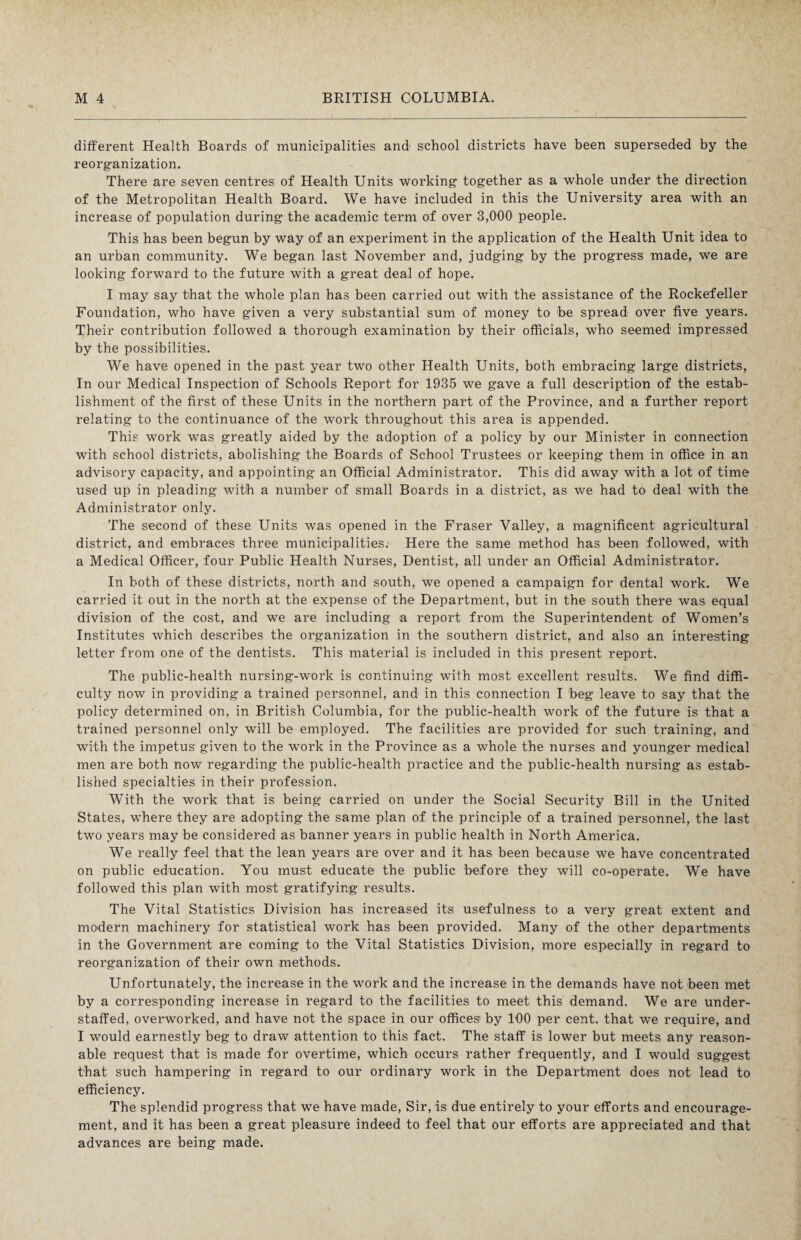different Health Boards of municipalities and school districts have been superseded by the reorganization. There are seven centres of Health Units working together as a whole under the direction of the Metropolitan Health Board. We have included in this the University area with an increase of population during the academic term of over 3,00-0 people. This has been begun by way of an experiment in the application of the Health Unit idea to an urban community. We began last November and, judging by the progress made, we are looking forward to the future with a great deal of hope. I may say that the whole plan has been carried out with the assistance of the Rockefeller Foundation, who have given a very substantial sum of money to be spread over five years. Their contribution followed a thorough examination by their officials, who seemed impressed by the possibilities. We have opened in the past year two other Health Units, both embracing large districts, In our Medical Inspection of Schools Report for 1935 we gave a full description of the estab¬ lishment of the first of these Units in the northern part of the Province, and a further report relating to the continuance of the work throughout this area is appended. This work was greatly aided by the adoption of a policy by our Minister in connection with school districts, abolishing the Boards of School Trustees or keeping them in office in an advisory capacity, and appointing an Official Administrator. This did away with a lot of time used up in pleading with a number of small Boards in a district, as we had to deal with the Administrator only. The second of these Units was opened in the Fraser Valley, a magnificent agricultural district, and embraces three municipalities. Here the same method has been followed, with a Medical Officer, four Public Health Nurses, Dentist, all under an Official Administrator. In both of these districts, north and south, we opened a campaign for dental work. We carried it out in the north at the expense of the Department, but in the south there was equal division of the cost, and we are including a report from the Superintendent of Women’s Institutes which describes the organization in the southern district, and also an interesting letter from one of the dentists. This material is included in this present report. The public-health nursing-work is continuing with most excellent results. We find diffi¬ culty now in providing a trained personnel, and in this connection I beg leave to say that the policy determined on, in British Columbia, for the public-health work of the future is that a trained personnel only will be employed. The facilities are provided for such training, and with the impetus given to the work in the Province as a whole the nurses and younger medical men are both now regarding the public-health practice and the public-health nursing as estab¬ lished specialties in their profession. With the work that is being carried on under the Social Security Bill in the United States, where they are adopting the same plan of the principle of a trained personnel, the last two years may be considered as banner years in public health in North America. We really feel that the lean years are over and it has been because we have concentrated on public education. You must educate the public before they will co-operate. We have followed this plan with most gratifying results. The Vital Statistics Division has increased its usefulness to a very great extent and modern machinery for statistical work has been provided. Many of the other departments in the Government are coming to the Vital Statistics Division, more especially in regard to reorganization of their own methods. Unfortunately, the increase in the work and the increase in the demands have not been met by a corresponding increase in regard to the facilities to meet this demand. We are under¬ staffed, overworked, and have not the space in our offices by 100 per cent, that we require, and I would earnestly beg to draw attention to this fact. The staff is lower but meets any reason¬ able request that is made for overtime, which occurs rather frequently, and I would suggest that such hampering in regard to our ordinary work in the Department does not lead to efficiency. The splendid progress that we have made, Sir, is due entirely to your efforts and encourage¬ ment, and it has been a great pleasure indeed to feel that our efforts are appreciated and that advances are being made.