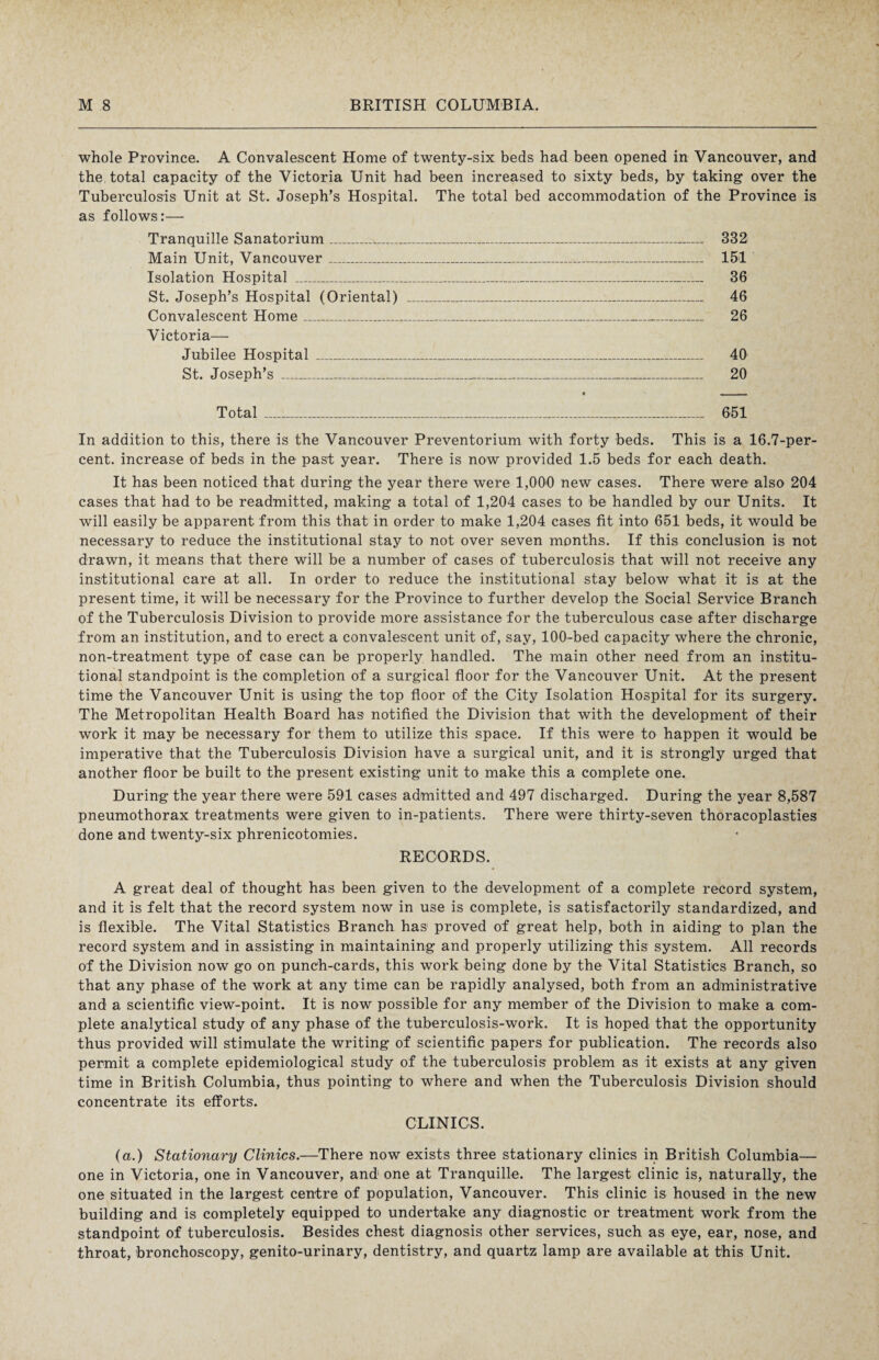 whole Province. A Convalescent Home of twenty-six beds had been opened in Vancouver, and the total capacity of the Victoria Unit had been increased to sixty beds, by taking over the Tuberculosis Unit at St. Joseph’s Hospital. The total bed accommodation of the Province is as follows:— Tranquille Sanatorium_^_ 332 Main Unit, Vancouver_ 151 Isolation Hospital _ 36 St. Joseph’s Hospital (Oriental) _-_ 46 Convalescent Home_ 26 Victoria— Jubilee Hospital _ 40 St. Joseph’s _ 20 Total_ 651 In addition to this, there is the Vancouver Preventorium with forty beds. This is a 16.7-per¬ cent. increase of beds in the past year. There is now provided 1.5 beds for each death. It has been noticed that during the year there were 1,000 new cases. There were also 204 cases that had to be readmitted, making a total of 1,204 cases to be handled by our Units. It will easily be apparent from this that in order to make 1,204 cases fit into 651 beds, it would be necessary to reduce the institutional stay to not over seven months. If this conclusion is not drawn, it means that there will be a number of cases of tuberculosis that will not receive any institutional care at all. In order to reduce the institutional stay below what it is at the present time, it will be necessary for the Province to further develop the Social Service Branch of the Tuberculosis Division to provide more assistance for the tuberculous case after discharge from an institution, and to erect a convalescent unit of, say, 100-bed capacity where the chronic, non-treatment type of case can be properly handled. The main other need from an institu¬ tional standpoint is the completion of a surgical floor for the Vancouver Unit. At the present time the Vancouver Unit is using the top floor of the City Isolation Hospital for its surgery. The Metropolitan Health Board has notified the Division that with the development of their work it may be necessary for them to utilize this space. If this were to happen it would be imperative that the Tuberculosis Division have a surgical unit, and it is strongly urged that another floor be built to the present existing unit to make this a complete one. During the year there were 591 cases admitted and 497 discharged. During the year 8,587 pneumothorax treatments were given to in-patients. There were thirty-seven thoracoplasties done and twenty-six phrenicotomies. RECORDS. A great deal of thought has been given to the development of a complete record system, and it is felt that the record system now in use is complete, is satisfactorily standardized, and is flexible. The Vital Statistics Branch has proved of great help, both in aiding to plan the record system and in assisting in maintaining and properly utilizing this system. All records of the Division now go on punch-cards, this work being done by the Vital Statistics Branch, so that any phase of the work at any time can be rapidly analysed, both from an administrative and a scientific view-point. It is now possible for any member of the Division to make a com¬ plete analytical study of any phase of the tuberculosis-work. It is hoped that the opportunity thus provided will stimulate the writing of scientific papers for publication. The records also permit a complete epidemiological study of the tuberculosis problem as it exists at any given time in British Columbia, thus pointing to where and when the Tuberculosis Division should concentrate its efforts. CLINICS. (a.) Stationary Clinics.—There now exists three stationary clinics in British Columbia— one in Victoria, one in Vancouver, and1 one at Tranquille. The largest clinic is, naturally, the one situated in the largest centre of population, Vancouver. This clinic is housed in the new building and is completely equipped to undertake any diagnostic or treatment work from the standpoint of tuberculosis. Besides chest diagnosis other services, such as eye, ear, nose, and throat, bronchoscopy, genito-urinary, dentistry, and quartz lamp are available at this Unit.