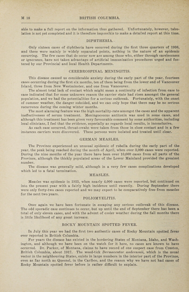able to make a full report on the information thus gathered. Unfortunately, however, tabu¬ lation is not yet completed and it is therefore impossible to make a detailed report at this time. DIPHTHERIA. . Only sixteen cases of diphtheria have occurred during the first three quarters of 1936, and these were mainly in widely separated points, nothing in the nature of an epidemic occurring. The few cases that do occur now are among those who, either through carelessness or ignorance, have not taken advantage of artificial immunization procedures urged and fos¬ tered by our Provincial and local Health Departments. CEREBROSPINAL MENINGITIS. This disease caused us considerable anxiety during the early part of the year, fourteen cases occurring during the first six months, ten of them being from the lower end of Vancouver Island, three from New Westminster, and one from Vancouver. The almost total lack of contact which might mean a continuity of infection from case to case indicated that for some unknown reason the carrier state had risen amongst the general population, and we had the potentialities for a serious outbreak. Fortunately, with the onset of summer weather, the danger subsided, and we can only hope that there may be no serious recurrence during the coming winter months. The most alarming feature was the high mortality-rate amongst the cases and the apparent ineffectiveness of serum treatment. Meningococcus antitoxin was used in some cases, and although this treatment has been given very favourable comment by some authorities, including local clinicians, I feel that the evidence, especially as regards local results, is inconclusive. As each case occurred, throat-swabs were taken from those in close contact and in a few instances carriers were discovered. These persons were isolated and treated until clear. GERMAN MEASLES. The Province experienced an unusual epidemic of rubella during the early part of the year, the peak being reached during the month of April, when over 3,000 cases were reported. During the nine months of the year there have been over 10,000 cases from all parts of the Province, although the thickly populated areas of the Lower Mainland provided the greatest number. The disease was generally mild, although in a very few cases complications developed which led to a fatal termination. MEASLES. Measles was epidemic in 1935, when nearly 4,000 cases were reported, but continued on into the present year with a fairly high incidence until recently. During September there were only forty-two cases reported and we may expect to be comparatively free from measles for the next two years. POLIOMYELITIS. Once again we have been fortunate in escaping any serious outbreak of this disease. The odd sporadic case continues to occur, but up until the end of September there has been a total of only eleven cases, and with the advent of cooler weather during the fall months there is little likelihood of any great increase. ROCKY MOUNTAIN SPOTTED FEVER. In July this year we had the first two authentic cases of Rocky Mountain spotted fever ever reported in British Columbia. For years the disease has existed in the bordering States of Montana, Idaho, and Wash¬ ington, and although we have been on the watch for it here, no cases are known to have occurred. Dr. Parker, of Montana, claims to have record of one suspect case from Creston, British Columbia, about 1917. The wood-tick Dermacentor andersonii, which is the usual vector in the neighbouring States, exists in large numbers in the interior part of the Province, even as far north as Quesnel, in the Cariboo, and the reason why we have not had cases of Rocky Mountain spotted fever before is rather difficult to explain.