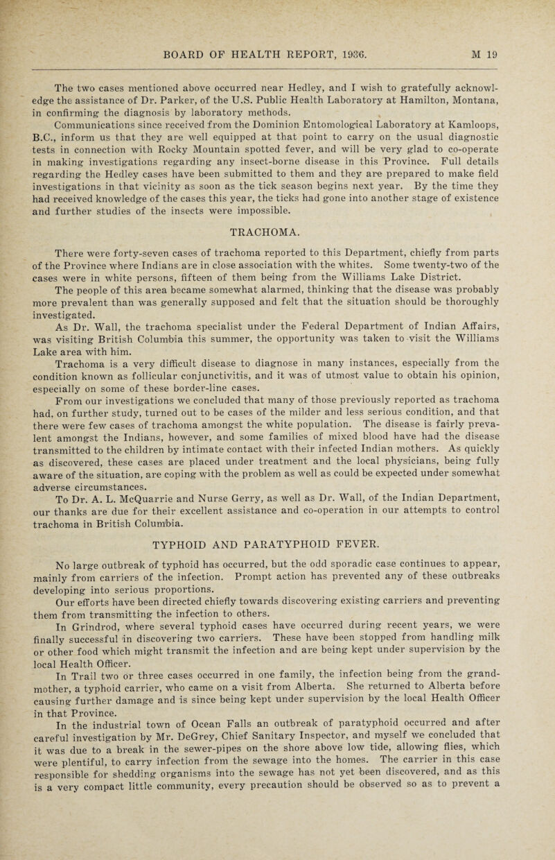 The two cases mentioned above occurred near Hedley, and I wish to gratefully acknowl¬ edge the assistance of Dr. Parker, of the U.S. Public Health Laboratory at Hamilton, Montana, in confirming the diagnosis by laboratory methods. Communications since received from the Dominion Entomological Laboratory at Kamloops, B.C., inform us that they are well equipped at that point to carry on the usual diagnostic tests in connection with Rocky Mountain spotted fever, and will be very glad to co-operate in making investigations regarding any insect-borne disease in this Province. Full details regarding the Hedley cases have been submitted to them and they are prepared to make field investigations in that vicinity as soon as the tick season begins next year. By the time they had received knowledge of the cases this year, the ticks had gone into another stage of existence and further studies of the insects were impossible. TRACHOMA. There were forty-seven cases of trachoma reported to this Department, chiefly from parts of the Province where Indians are in close association with the whites. Some twenty-two of the cases were in white persons, fifteen of them being from the Williams Lake District. The people of this area became somewhat alarmed, thinking that the disease was probably more prevalent than was generally supposed and felt that the situation should be thoroughly investigated. As Dr. Wall, the trachoma specialist under the Federal Department of Indian Affairs, was visiting British Columbia this summer, the opportunity was taken to visit the Williams Lake area with him. Trachoma is a very difficult disease to diagnose in many instances, especially from the condition known as follicular conjunctivitis, and it was of utmost value to obtain his opinion, especially on some of these border-line cases. From our investigations we concluded that many of those previously reported as trachoma had, on further study, turned out to be cases of the milder and less serious condition, and that there were few cases of trachoma amongst the white population. The disease is fairly preva¬ lent amongst the Indians, however, and some families of mixed blood have had the disease transmitted to the children by intimate contact with their infected Indian mothers. As quickly as discovered, these cases are placed under treatment and the local physicians, being fully aware of the situation, are coping with the problem as well as could be expected under somewhat adverse circumstances. To Dr. A. L. McQuarrie and Nurse Gerry, as well as Dr. Wall, of the Indian Department, our thanks are due for their excellent assistance and co-operation in our attempts to control trachoma in British Columbia. TYPHOID AND PARATYPHOID FEVER. No large outbreak of typhoid has occurred, but the odd sporadic case continues to appear, mainly from carriers of the infection. Prompt action has prevented any of these outbreaks developing into serious proportions. Our efforts have been directed chiefly towards discovering existing carriers and preventing them from transmitting the infection to others. In Grindrod, where several typhoid cases have occurred during recent years, we were finally successful in discovering two carriers. These have been stopped from handling milk or other food which might transmit the infection and are being kept under supervision by the local Health Officer. In Trail two or three cases occurred in one family, the infection being from the grand¬ mother, a typhoid carrier, who came on a visit from Alberta. She returned to Alberta before causing further damage and is since being kept under supervision by the local Health Officer in that Province. In the industrial town of Ocean Falls an outbreak of paratyphoid occurred and after careful investigation by Mr. DeGrey, Chief Sanitary Inspector, and myself we concluded that it was due to a break in the sewer-pipes on the shore above low tide, allowing flies, which were plentiful, to carry infection from the sewage into the homes. The carrier in this case responsible for shedding organisms into the sewage has not yet been discovered, and as this is a very compact little community, every precaution should be observed so as to prevent a