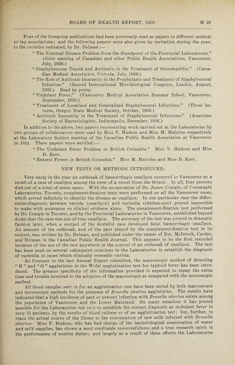 Four of the foregoing publications had been previously read as papers to different medical or lay associations; and the following papers were also given by invitation during the year, to the societies indicated, by Dr. Dolman:— “ The Venereal Disease Problem from the Standpoint of the Provincial Laboratories.” (Joint meeting of Canadian and other Public Health Associations, Vancouver, July, 1936.) “ Staphylococcus Toxoid and Antitoxin in the Treatment of Osteomyelitis.” (Cana¬ dian Medical Association, Victoria, July, 1936.) “ The Role of Antitoxic Immunity in the Prophylaxis and Treatment of Staphylococcal Infection.” (Second International Microbiological Congress, London, August, 1936.) Read by proxy. “ Undulant Fever.” (Vancouver Medical Association Summer School, Vancouver, September, 1936.) “ Treatment of Localized and Generalized Staphylococcal Infections.” (Three lec¬ tures, Oregon State Medical Society, October, 1936.) “ Antitoxic Immunity in the Treatment of Staphylococcal Infections.” (American Society of Bacteriologists, Indianapolis, December, 1936.) In addition to the above, two papers representing work carried out at the Laboratories by two groups of collaborators were read by Miss V. Hudson and Miss M. Malcolm respectively at the Laboratory Section meeting of the Canadian Public Health Association at Vancouver in July. These papers were entitled:— “ The Undulant Fever Problem in British Columbia.” Miss V. Hudson and Miss D. Kerr. “ Enteric Fevers in British Columbia.” Miss M. Malcolm and Miss D. Kerr. NEW TESTS OR METHODS INTRODUCED. Very early in the year an outbreak of haemorrhagic smallpox occurred in Vancouver as a result of a case of smallpox among the crew of a vessel from the Orient. In all, four persons died out of a total of seven cases. With the co-operation of Dr. James Craigie, of Connaught Laboratories, Toronto, complement-fixation tests were performed on all the Vancouver cases, which served definitely to identify the disease as smallpox. In one particular case the differ¬ ential-diagnosis between variola (smallpox) and varicella (chicken-pox) proved impossible to make with assurance on clinical evidence alone. The complement-fixation test performed by Dr. Craigie in Toronto, and by the Provincial Laboratories in Vancouver, established beyond doubt that the case was one of true smallpox. The accuracy of the test was proved in dramatic fashion later, when a contact of the doubtful case developed fatal haemorrhagic smallpox. An account of the outbreak, and of the part played by the complement-fixation test in its control, was written by Dr. Dolman, and published under the names of Drs. McIntosh, Carder, and Dolman in the Canadian Public Health Journal. This appears to be the first recorded instance of the use of the test anywhere in the control of an outbreak of smallpox. The test has been used on several subsequent occasions in the Laboratories to establish the diagnosis of varicella in cases which clinically resemble variola. As foreseen in the last Annual Report submitted, the macroscopic method of detecting “ H ” and “ O ” agglutinins in the Widal agglutination test for typhoid fever has been intro¬ duced. The greater specificity of the information provided is expected to repay the extra time and trouble involved in the adoption of the macroscopic as compared with the microscopic method. All blood samples sent in for an agglutination test have been tested by both macroscopic and microscopic methods for the presence of Brucella abortus agglutinins. The results have indicated that a high incidence of past or present infection with Brucella abortus exists among the pop^.ation of Vancouver and the Lower Mainland. On many occasions it has proved possible for the Laboratories not only to establish the correct diagnosis as undulant fever in very ill patients, by the results of blood culture or of an agglutination test; but, further, to trace the actual source of the illness to the consumption of raw milk infected with Brucella abortus. Miss V. Hudson, who has had charge of the bacteriological examination of water and milk supplies, has shown a most creditable resourcefulness and a true research spirit in the performance of routine duties; and largely as a result of these efforts the Laboratories