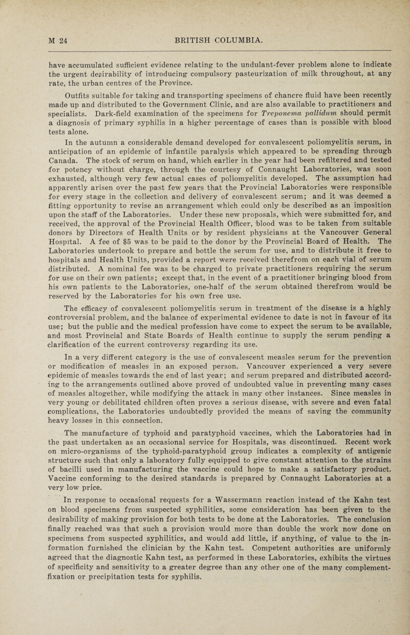 have accumulated sufficient evidence relating to the undulant-fever problem alone to indicate the urgent desirability of introducing compulsory pasteurization of milk throughout, at any rate, the urban centres of the Province. Outfits suitable for taking and transporting specimens of chancre fluid have been recently made up and distributed to the Government Clinic, and are also available to practitioners and specialists. Dark-field examination of the specimens for Treponema pallidum should permit a diagnosis of primary syphilis in a higher percentage of cases than is possible with blood tests alone. In the autumn a considerable demand developed for convalescent poliomyelitis serum, in anticipation of an epidemic of infantile paralysis which appeared to be spreading through Canada. The stock of serum on hand, which earlier in the year had been refiltered and tested for potency without charge, through the courtesy of Connaught Laboratories, was soon exhausted, although very few actual cases of poliomyelitis developed. The assumption had apparently arisen over the past few years that the Provincial Laboratories were responsible for every stage in the collection and delivery of convalescent serum; and it was deemed a fitting opportunity to revise an arrangement which could only be described as an imposition upon the staff of the Laboratories. Under these new proposals, which were submitted for, and received, the approval of the Provincial Health Officer, blood was to be taken from suitable donors by Directors of Health Units or by resident physicians at the Vancouver General Hospital. A fee of $5 was to be paid to the donor by the Provincial Board of Health. The Laboratories undertook to prepare and bottle the serum for use, and to distribute it free to hospitals and Health Units, provided a report were received therefrom on each vial of serum distributed. A nominal fee was to be charged to private practitioners requiring the serum for use on their own patients; except that, in the event of a practitioner bringing blood from his own patients to the Laboratories, one-half of the serum obtained therefrom would be reserved by the Laboratories for his own free use. The efficacy of convalescent poliomyelitis serum in treatment of the disease is a highly controversial problem, and the balance of experimental evidence to date is not in favour of its use; but the public and the medical profession have come to expect the serum to be available, and most Provincial and State Boards of Health continue to supply the serum pending a clarification of the current controversy regarding its use. In a very different category is the use of convalescent measles serum for the prevention or modification1 of measles in an exposed person. Vancouver experienced a very severe epidemic of measles towards the end of last year; and serum prepared and distributed accord¬ ing to the arrangements outlined above proved of undoubted value in preventing many cases of measles altogether, while modifying the attack in many other instances. Since measles in very young or debilitated children often proves a serious disease, with severe and even fatal complications, the Laboratories undoubtedly provided the means of saving the community heavy losses in this connection. The manufacture of typhoid and paratyphoid vaccines, which the Laboratories had in the past undertaken as an occasional service for Hospitals, was discontinued. Recent work on micro-organisms of the typhoid-paratyphoid group indicates a complexity of antigenic structure such that only a laboratory fully equipped to give constant attention to the strains of bacilli used in manufacturing the vaccine could hope to make a satisfactory product. Vaccine conforming to the desired standards is prepared by Connaught Laboratories at a very low price. In response to occasional requests for a Wassermann reaction instead of the Kahn test on blood specimens from suspected syphilitics, some consideration has been given to the desirability of making provision for both tests to be done at the Laboratories. The conclusion finally reached was that such a provision would more than double the work now done on specimens from suspected syphilitics, and would add little, if anything, of value to the in¬ formation furnished the clinician by the Kahn test. Competent authorities are uniformly agreed that the diagnostic Kahn test, as performed in these Laboratories, exhibits the virtues of specificity and sensitivity to a greater degree than any other one of the many complement- fixation or precipitation tests for syphilis.