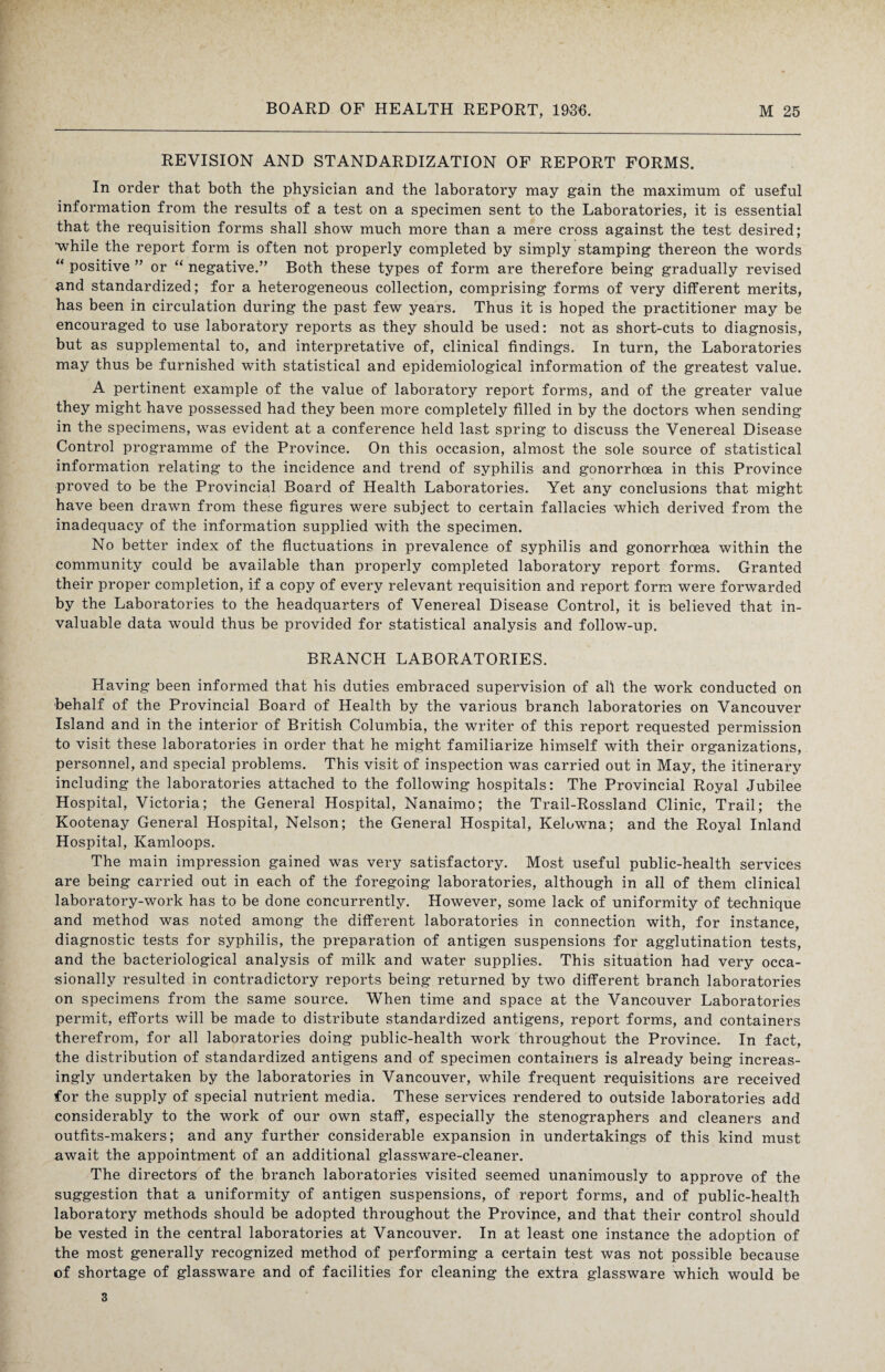 REVISION AND STANDARDIZATION OF REPORT FORMS. In order that both the physician and the laboratory may gain the maximum of useful information from the results of a test on a specimen sent to the Laboratories, it is essential that the requisition forms shall show much more than a mere cross against the test desired; while the report form is often not properly completed by simply stamping thereon the words “ positive ” or “ negative.” Both these types of form are therefore being gradually revised #nd standardized; for a heterogeneous collection, comprising forms of very different merits, has been in circulation during the past few years. Thus it is hoped the practitioner may be encouraged to use laboratory reports as they should be used: not as short-cuts to diagnosis, but as supplemental to, and interpretative of, clinical findings. In turn, the Laboratories may thus be furnished with statistical and epidemiological information of the greatest value. A pertinent example of the value of laboratory report forms, and of the greater value they might have possessed had they been more completely filled in by the doctors when sending in the specimens, was evident at a conference held last spring to discuss the Venereal Disease Control programme of the Province. On this occasion, almost the sole source of statistical information relating to the incidence and trend of syphilis and gonorrhoea in this Province proved to be the Provincial Board of Health Laboratories. Yet any conclusions that might have been drawn from these figures were subject to certain fallacies which derived from the inadequacy of the information supplied with the specimen. No better index of the fluctuations in prevalence of syphilis and gonorrhoea within the community could be available than properly completed laboratory report forms. Granted their proper completion, if a copy of every relevant requisition and report form were forwarded by the Laboratories to the headquarters of Venereal Disease Control, it is believed that in¬ valuable data would thus be provided for statistical analysis and follow-up. BRANCH LABORATORIES. Having been informed that his duties embraced supervision of all the work conducted on behalf of the Provincial Board of Health by the various branch laboratories on Vancouver Island and in the interior of British Columbia, the writer of this report requested permission to visit these laboratories in order that he might familiarize himself with their organizations, personnel, and special problems. This visit of inspection was carried out in May, the itinerary including the laboratories attached to the following hospitals: The Provincial Royal Jubilee Hospital, Victoria; the General Hospital, Nanaimo; the Trail-Rossland Clinic, Trail; the Kootenay General Hospital, Nelson; the General Hospital, Kelowna; and the Royal Inland Hospital, Kamloops. The main impression gained was very satisfactory. Most useful public-health services are being carried out in each of the foregoing laboratories, although in all of them clinical laboratory-work has to be done concurrently. However, some lack of uniformity of technique and method was noted among the different laboratories in connection with, for instance, diagnostic tests for syphilis, the preparation of antigen suspensions for agglutination tests, and the bacteriological analysis of milk and water supplies. This situation had very occa¬ sionally resulted in contradictory reports being returned by two different branch laboratories on specimens from the same source. When time and space at the Vancouver Laboratories permit, efforts will be made to distribute standardized antigens, report forms, and containers therefrom, for all laboratories doing public-health work throughout the Province. In fact, the distribution of standardized antigens and of specimen containers is already being increas¬ ingly undertaken by the laboratories in Vancouver, while frequent requisitions are received for the supply of special nutrient media. These services rendered to outside laboratories add considerably to the work of our own staff, especially the stenographers and cleaners and outfits-makers; and any further considerable expansion in undertakings of this kind must await the appointment of an additional glassware-cleaner. The directors of the branch laboratories visited seemed unanimously to approve of the suggestion that a uniformity of antigen suspensions, of report forms, and of public-health laboratory methods should be adopted throughout the Province, and that their control should be vested in the central laboratories at Vancouver. In at least one instance the adoption of the most generally recognized method of performing a certain test was not possible because of shortage of glassware and of facilities for cleaning the extra glassware which would be 3