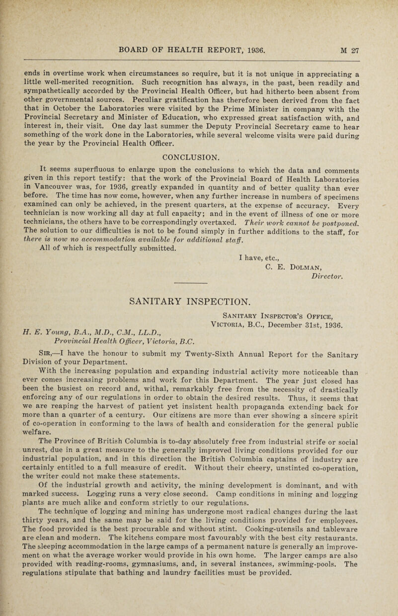 ends in overtime work when circumstances so require, but it is not unique in appreciating a little well-merited recognition. Such recognition has always, in the past, been readily and sympathetically accorded by the Provincial Health Officer, but had hitherto been absent from other governmental sources. Peculiar gratification has therefore been derived from the fact that in October the Laboratories were visited by the Prime Minister in company with the Provincial Secretary and Minister of Education, who expressed great satisfaction with, and interest in, their visit. One day last summer the Deputy Provincial Secretary came to hear something of the work done in the Laboratories, while several welcome visits were paid during the year by the Provincial Health Officer. CONCLUSION. It seems superfluous to enlarge upon the conclusions to which the data and comments given in this report testify: that the work of the Provincial Board of Health Laboratories in Vancouver was, for 1936, greatly expanded in quantity and of better quality than ever before. The time has now come, however, when any further increase in numbers of specimens examined can only be achieved, in the present quarters, at the expense of accuracy. Every technician is now working all day at full capacity; and in the event of illness of one or more technicians, the others have to be correspondingly overtaxed. Their work cannot be postponed. The solution to our difficulties is not to be found simply in further additions to the staff, for there is now no accommodation available for additional staff. All of which is respectfully submitted. I have, etc., C. E. Dolman, Director. SANITARY INSPECTION. Sanitary Inspector’s Office, Victoria, B.C., December 31st, 1936. H. E. Young, B.A., M.D., C.M., LL.D., Provincial Health Officer, Victoria, B.C. Sir,—I have the honour to submit my Twenty-Sixth Annual Report for the Sanitary Division of your Department. With the increasing population and expanding industrial activity more noticeable than ever comes increasing problems and work for this Department. The year just closed has been the busiest on record and, withal, remarkably free from the necessity of drastically enforcing any of our regulations in order to obtain the desired results. Thus, it seems that we are reaping the harvest of patient yet insistent health propaganda extending back for more than a quarter of a century. Our citizens are more than ever showing a sincere spirit of co-operation in conforming to the laws of health and consideration for the general public welfare. The Province of British Columbia is to-day absolutely free from industrial strife or social unrest, due in a great measure to the generally improved living conditions provided for our industrial population, and in this direction the British Columbia captains of industry are certainly entitled to a full measure of credit. Without their cheery, unstinted co-operation, the writer could not make these statements. Of the industrial growth and activity, the mining development is dominant, and with marked success. Logging runs a very close second. Camp conditions in mining and logging plants are much alike and conform strictly to our regulations. The technique of logging and mining has undergone most radical changes during the last thirty years, and the same may be said for the living conditions provided for employees. The food provided is the best procurable and without stint. Cooking-utensils and tableware are clean and modern. The kitchens compare most favourably with the best city restaurants. The sleeping accommodation in the large camps of a permanent nature is generally an improve¬ ment on what the average worker would provide in his own home. The larger camps are also provided with reading-rooms, gymnasiums, and, in several instances, swimming-pools. The regulations stipulate that bathing and laundry facilities must be provided.