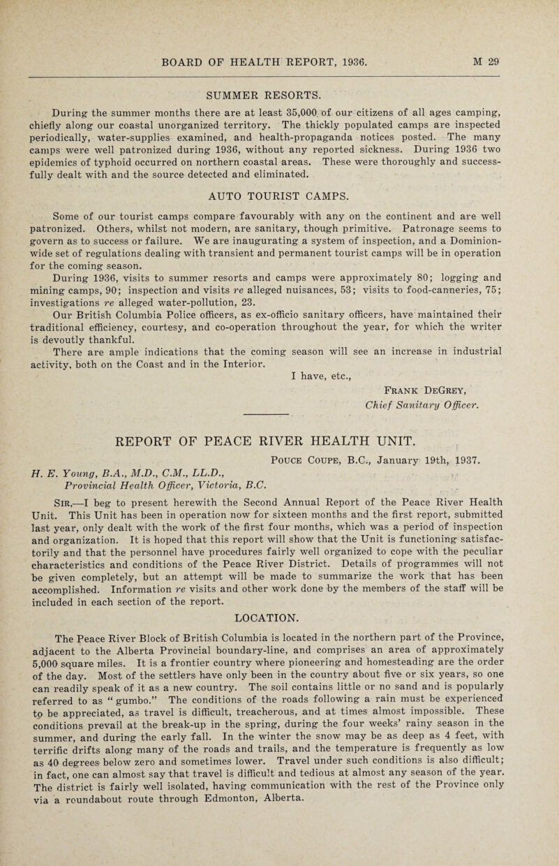 SUMMER RESORTS. During the summer months there are at least 35,000 of our citizens of all ages camping, chiefly along our coastal unorganized territory. The thickly populated camps are inspected periodically, water-supplies examined, and health-propaganda notices posted. The many camps were well patronized during 1936, without any reported sickness. During 1936 two epidemics of typhoid occurred on northern coastal areas. These were thoroughly and success¬ fully dealt with and the source detected and eliminated. AUTO TOURIST CAMPS. Some of our tourist camps compare favourably with any on the continent and are well patronized. Others, whilst not modern, are sanitary, though primitive. Patronage seems to govern as to success or failure. We are inaugurating a system of inspection, and a Dominion¬ wide set of regulations dealing with transient and permanent tourist camps will be in operation for the coming season. During 1936, visits to summer resorts and camps were approximately 80; logging and mining camps, 90; inspection and visits re alleged nuisances, 53; visits to food-canneries, 75; investigations re alleged water-pollution, 23. Our British Columbia Police officers, as ex-officio sanitary officers, have maintained their traditional efficiency, courtesy, and co-operation throughout the year, for which the writer is devoutly thankful. There are ample indications that the coming season will see an increase in industrial activity, both on the Coast and in the Interior. I have, etc., Frank DeGrey, Chief Sanitary Officer. REPORT OF PEACE RIVER HEALTH UNIT. Pouce Coupe, B.C., January 19th, 1937. H. E. Young, B.A., M.D., CM., LL.D., Provincial Health Officer, Victoria, B.C. Sir,—I beg to present herewith the Second Annual Report of the Peace River Health Unit. This Unit has been in operation now for sixteen months and the first report, submitted last year, only dealt with the work of the first four months, which was a period of inspection and organization. It is hoped that this report will show that the Unit is functioning satisfac¬ torily and that the personnel have procedures fairly well organized to cope with the peculiar characteristics and conditions of the Peace River District. Details of programmes will not be given completely, but an attempt will be made to summarize the work that has been accomplished. Information re visits and other work done by the members of the staff will be included in each section of the report. LOCATION. The Peace River Block of British Columbia is located in the northern part of the Province, adjacent to the Alberta Provincial boundary-line, and comprises an area of approximately 5,000 square miles. It is a frontier country where pioneering and homesteading are the order of the day. Most of the settlers have only been in the country about five or six years, so one can readily speak of it as a new country. The soil contains little or no sand and is popularly referred to as “ gumbo.” The conditions of the roads following a rain must be experienced to be appreciated, as travel is difficult, treacherous, and at times almost impossible. These conditions prevail at the break-up in the spring, during the four weeks’ rainy season in the summer, and during the early fall. In the winter the snow may be as deep as 4 feet, with terrific drifts along many of the roads and trails, and the temperature is frequently as low as 40 degrees below zero and sometimes lower. Travel under such conditions is also difficult; in fact, one can almost say that travel is difficult and tedious at almost any season of the year. The district is fairly well isolated, having communication with the rest of the Province only via a roundabout route through Edmonton, Alberta.