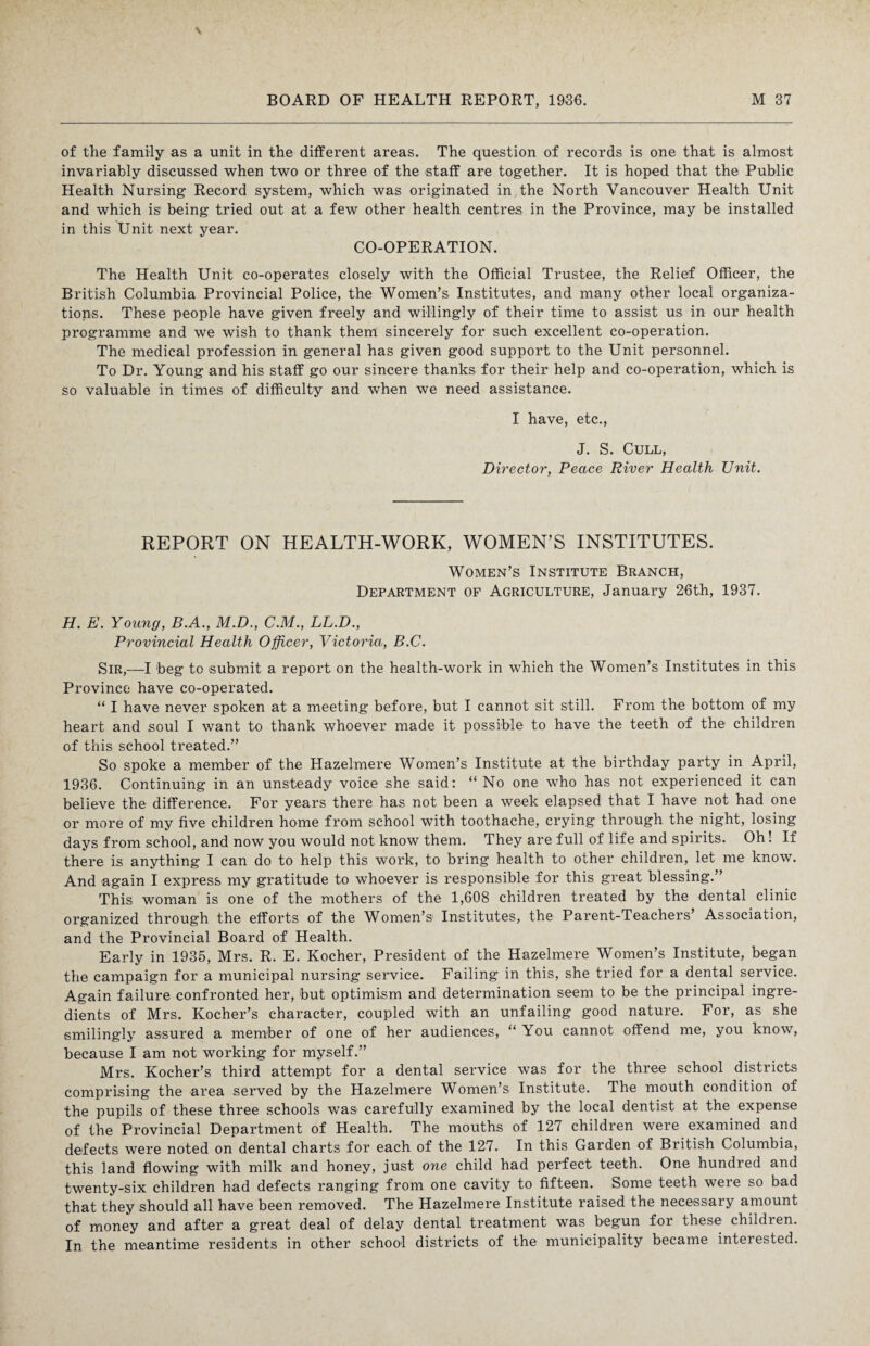 of the family as a unit in the different areas. The question of records is one that is almost invariably discussed when two or three of the staff are together. It is hoped that the Public Health Nursing Record system, which was originated in the North Vancouver Health Unit and which is being tried out at a few other health centres in the Province, may be installed in this Unit next year. CO-OPERATION. The Health Unit co-operates closely with the Official Trustee, the Relief Officer, the British Columbia Provincial Police, the Women’s Institutes, and many other local organiza¬ tions. These people have given freely and willingly of their time to assist us in our health programme and we wish to thank them sincerely for such excellent co-operation. The medical profession in general has given good support to the Unit personnel. To Dr. Young and his staff go our sincere thanks for their help and co-operation, which is so valuable in times of difficulty and when we need assistance. I have, etc., J. S. Cull, Director, Peace River Health Unit. REPORT ON HEALTH-WORK, WOMEN’S INSTITUTES. Women’s Institute Branch, Department of Agriculture, January 26th, 1937. H. E. Young, B.A., M.D., C.M., LL.D., Provincial Health Officer, Victoria, B.C. Sir,—I beg to submit a report on the health-work in which the Women’s Institutes in this Province have co-operated. “ I have never spoken at a meeting before, but I cannot sit still. From the bottom of my heart and soul I want to thank whoever made it possible to have the teeth of the children of this school treated.” So spoke a member of the Hazelmere Women’s Institute at the birthday party in April, 1936. Continuing in an unsteady voice she said: “ No one who has not experienced it can believe the difference. For years there has not been a week elapsed that I have not had one or more of my five children home from school with toothache, crying through the night, losing days from school, and now you would not know them. They are full of life and spirits. Oh! If there is anything I can do to help this work, to bring health to other children, let me know. And again I express my gratitude to whoever is responsible for this great blessing.” This woman is one of the mothers of the 1,608 children treated by the dental clinic organized through the efforts of the Women’s Institutes, the Parent-Teachers’ Association, and the Provincial Board of Health. Early in 1935, Mrs. R. E. Kocher, President of the Hazelmere Women’s Institute, began the campaign for a municipal nursing service. Failing in this, she tried for a dental service. Again failure confronted her, but optimism and determination seem to be the principal ingre¬ dients of Mrs. Kocher’s character, coupled with an unfailing good nature. For, as she smilingly assured a member of one of her audiences, “ You cannot offend me, you know, because I am not working for myself.” Mrs. Kocher’s third attempt for a dental service was for the three school districts comprising the area served by the Hazelmere Women’s Institute. The mouth condition of the pupils of these three schools was carefully examined by the local dentist at the expense of the Provincial Department of Health. The mouths of 127 children were examined and defects were noted on dental charts for each of the 127. In this Garden of British Columbia, this land flowing with milk and honey, just one child had perfect teeth. One hundred and twenty-six children had defects ranging from one cavity to fifteen. Some teeth weie so bad that they should all have been removed. The Hazelmere Institute raised the necessary amount of money and after a great deal of delay dental treatment was begun for these children. In the meantime residents in other school districts of the municipality became interested.